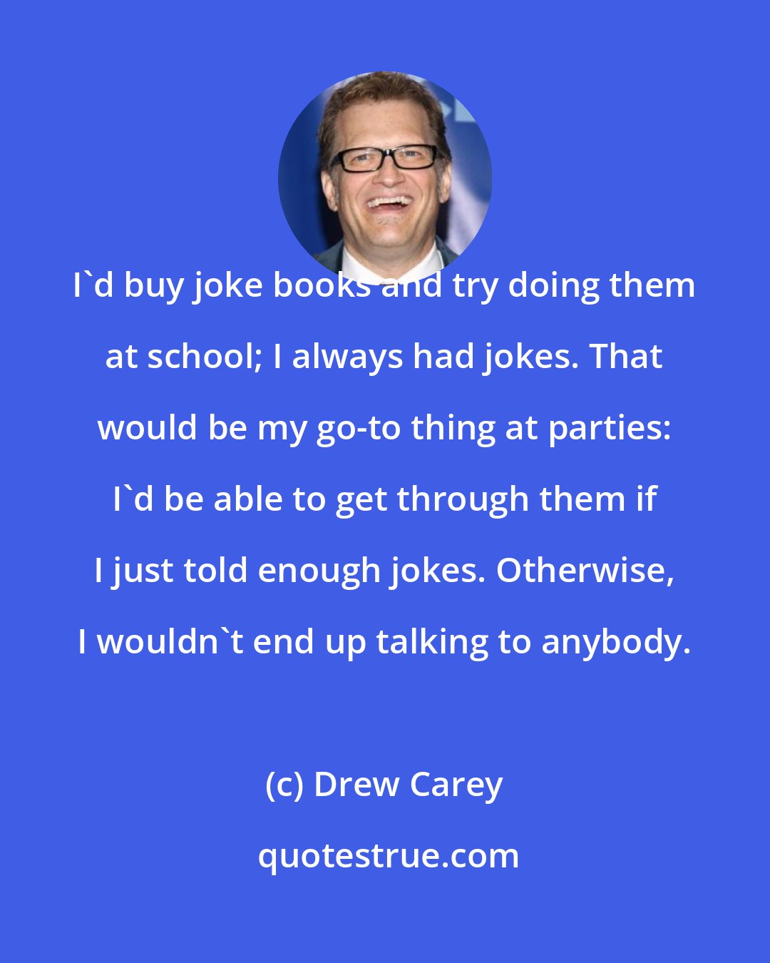 Drew Carey: I'd buy joke books and try doing them at school; I always had jokes. That would be my go-to thing at parties: I'd be able to get through them if I just told enough jokes. Otherwise, I wouldn't end up talking to anybody.