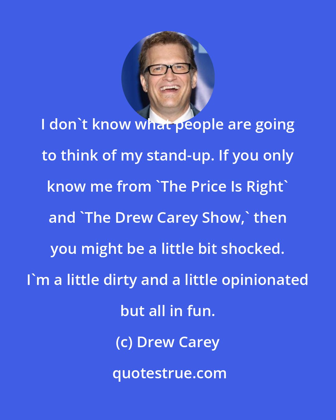 Drew Carey: I don't know what people are going to think of my stand-up. If you only know me from 'The Price Is Right' and 'The Drew Carey Show,' then you might be a little bit shocked. I'm a little dirty and a little opinionated but all in fun.