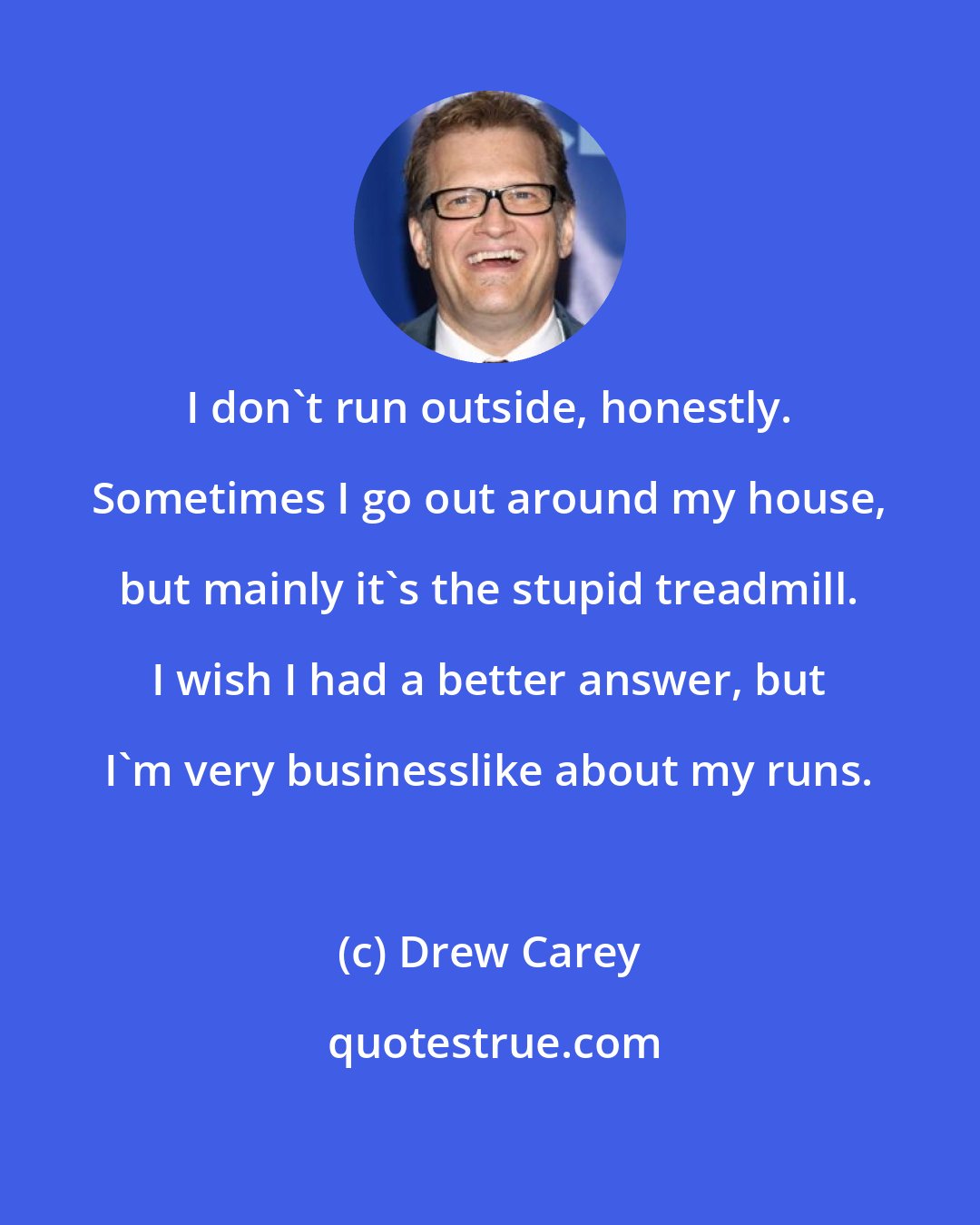 Drew Carey: I don't run outside, honestly. Sometimes I go out around my house, but mainly it's the stupid treadmill. I wish I had a better answer, but I'm very businesslike about my runs.