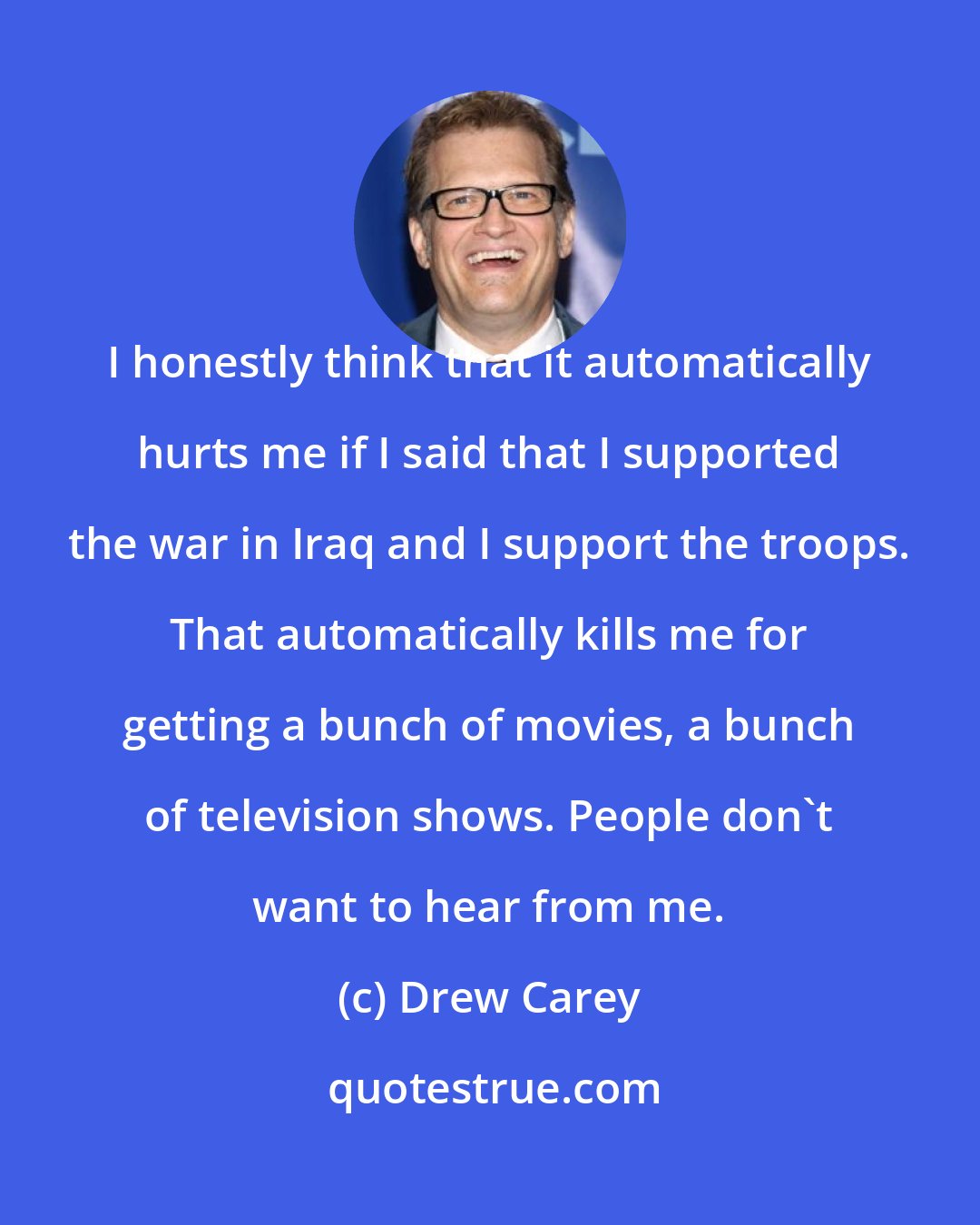 Drew Carey: I honestly think that it automatically hurts me if I said that I supported the war in Iraq and I support the troops. That automatically kills me for getting a bunch of movies, a bunch of television shows. People don't want to hear from me.