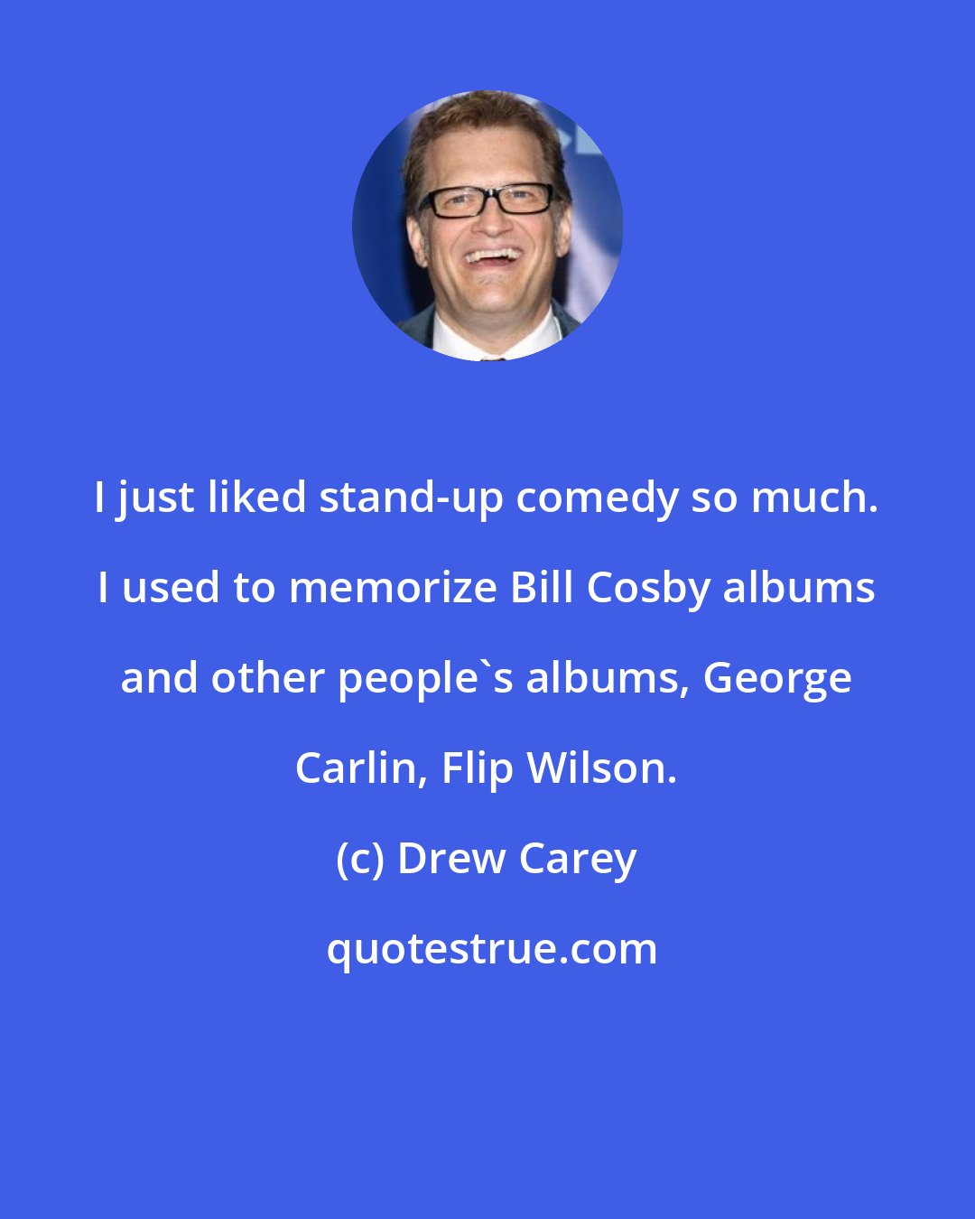 Drew Carey: I just liked stand-up comedy so much. I used to memorize Bill Cosby albums and other people's albums, George Carlin, Flip Wilson.