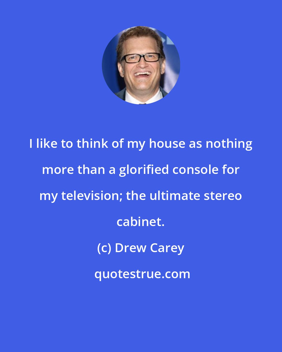 Drew Carey: I like to think of my house as nothing more than a glorified console for my television; the ultimate stereo cabinet.