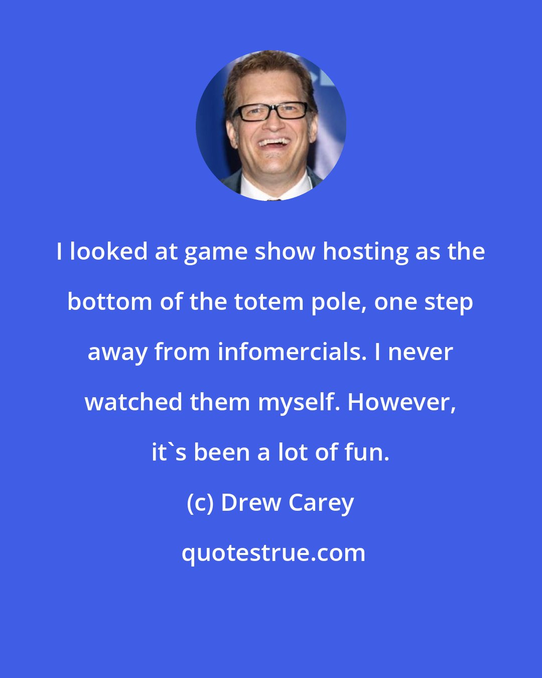 Drew Carey: I looked at game show hosting as the bottom of the totem pole, one step away from infomercials. I never watched them myself. However, it's been a lot of fun.