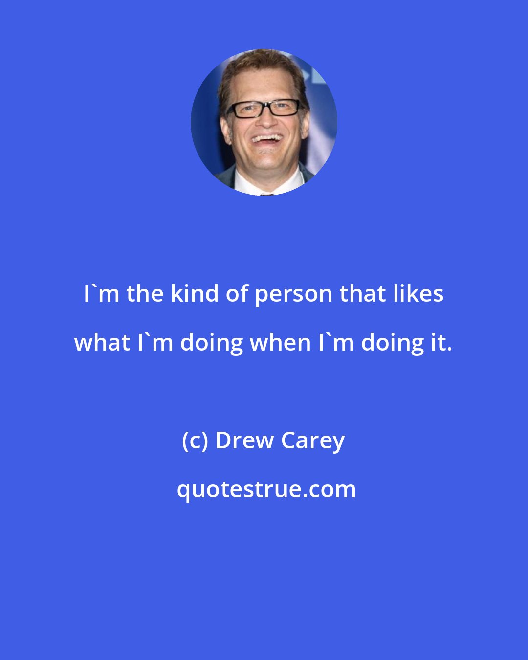 Drew Carey: I'm the kind of person that likes what I'm doing when I'm doing it.