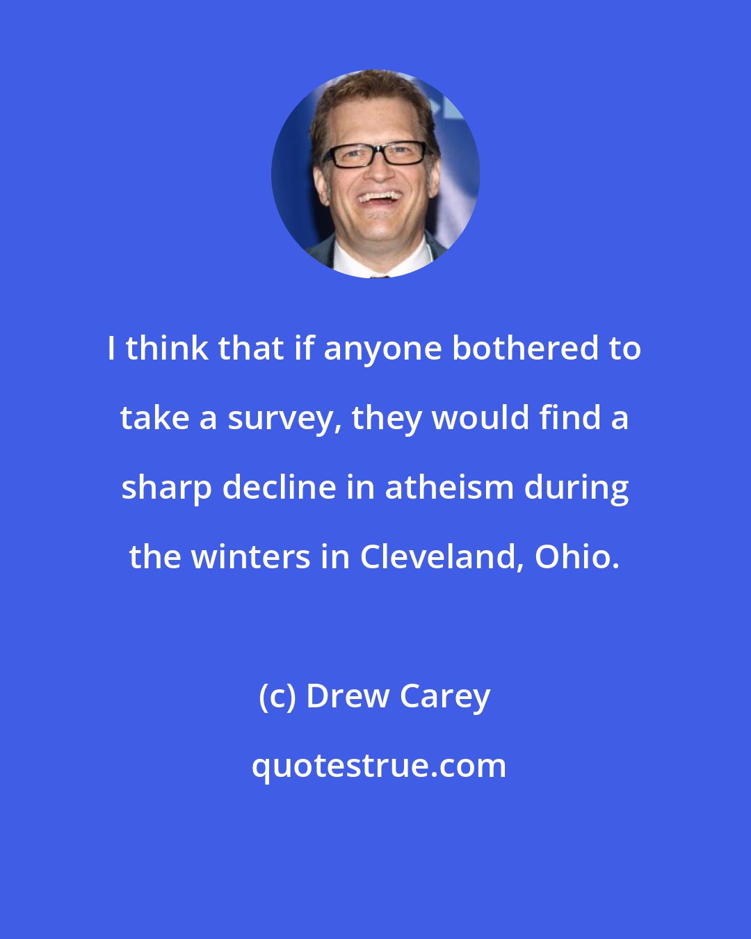 Drew Carey: I think that if anyone bothered to take a survey, they would find a sharp decline in atheism during the winters in Cleveland, Ohio.