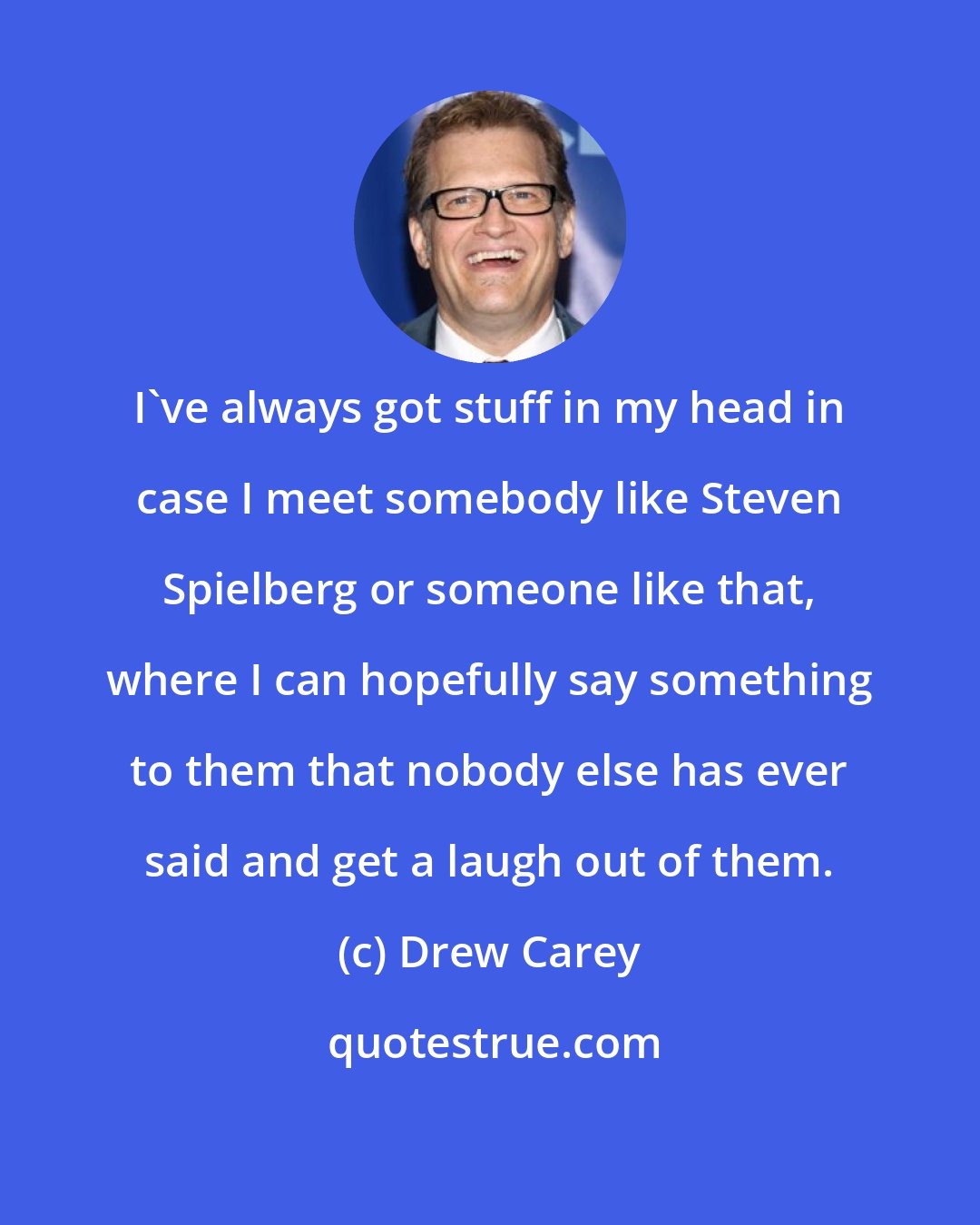 Drew Carey: I've always got stuff in my head in case I meet somebody like Steven Spielberg or someone like that, where I can hopefully say something to them that nobody else has ever said and get a laugh out of them.