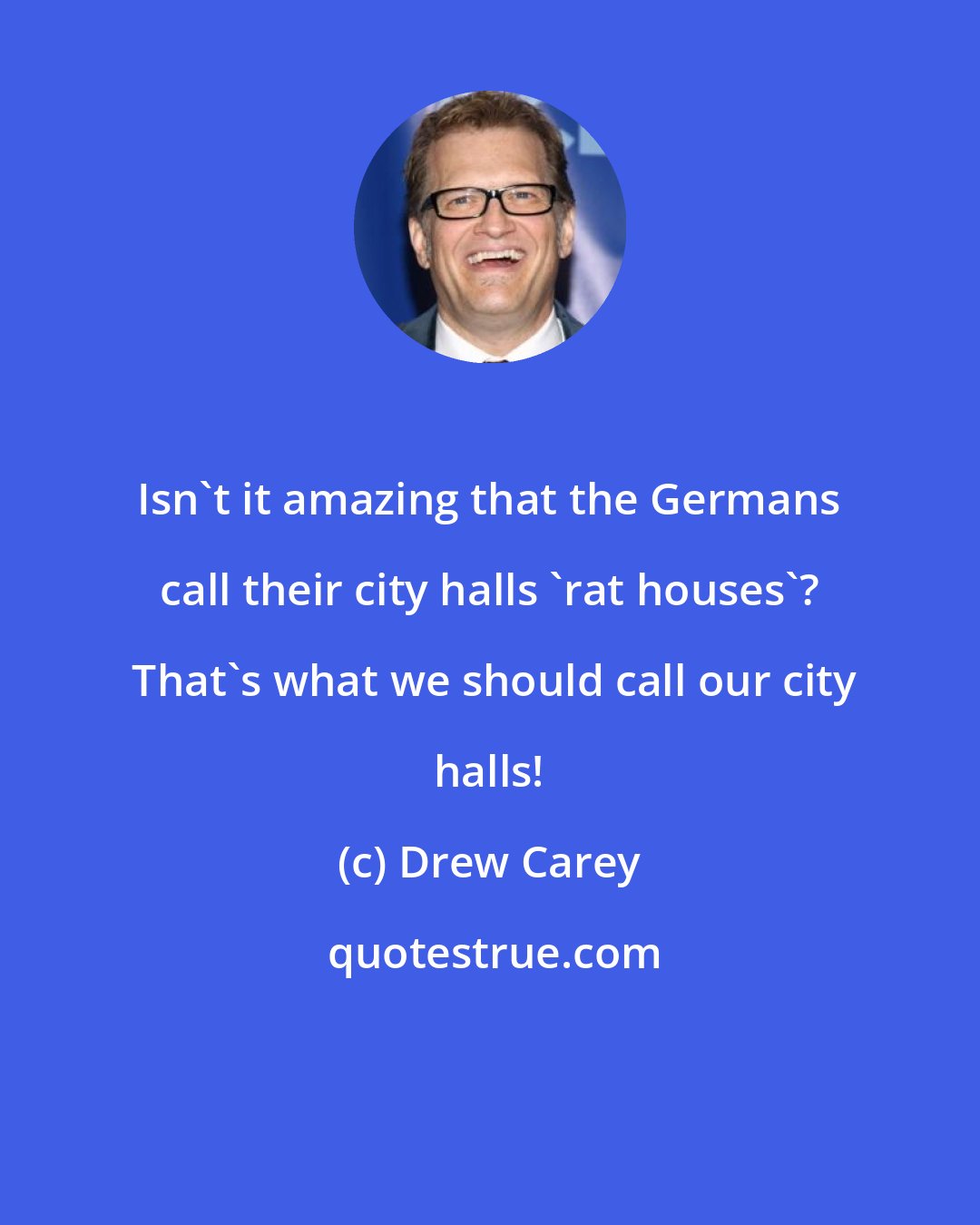 Drew Carey: Isn't it amazing that the Germans call their city halls 'rat houses'?  That's what we should call our city halls!