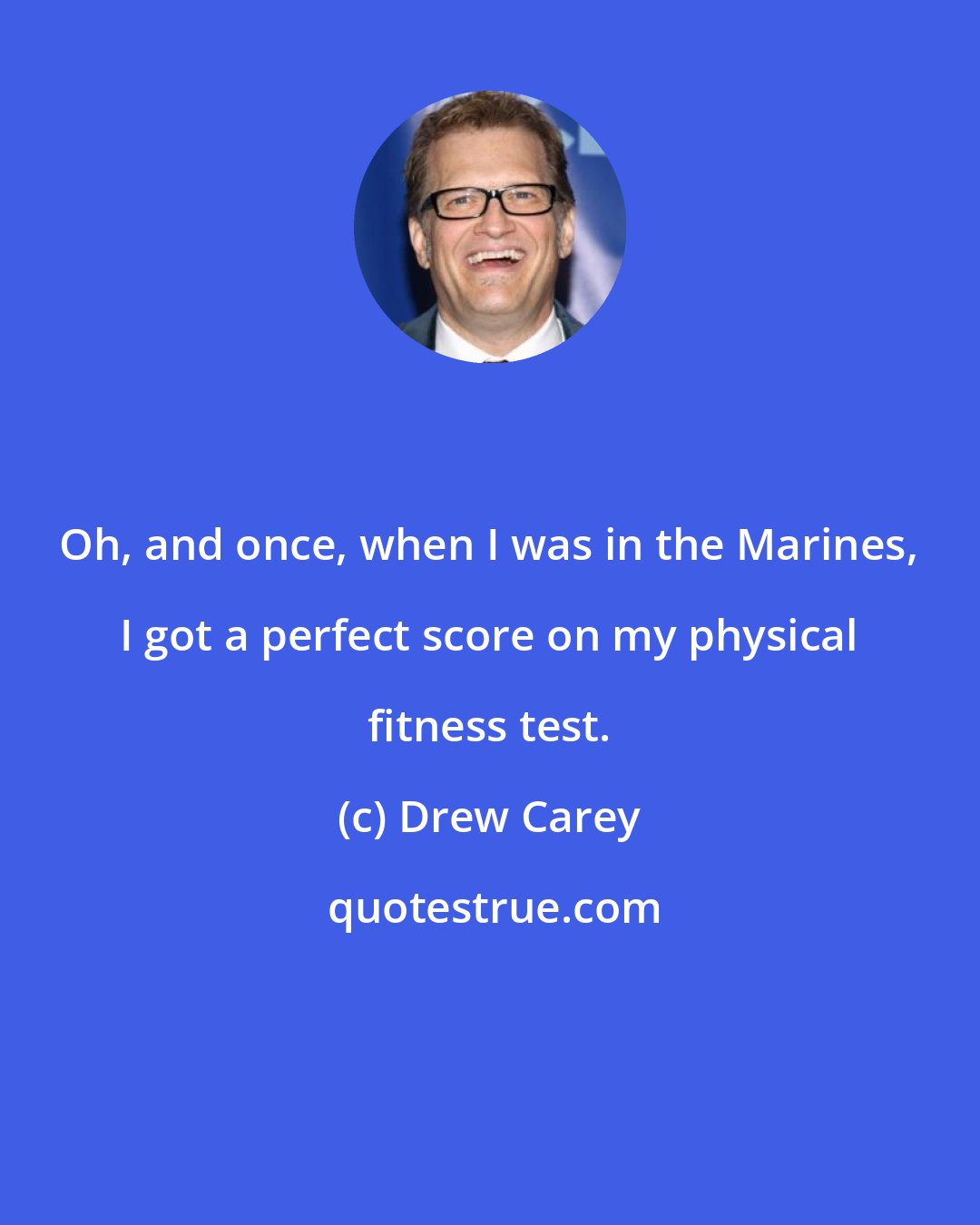 Drew Carey: Oh, and once, when I was in the Marines, I got a perfect score on my physical fitness test.