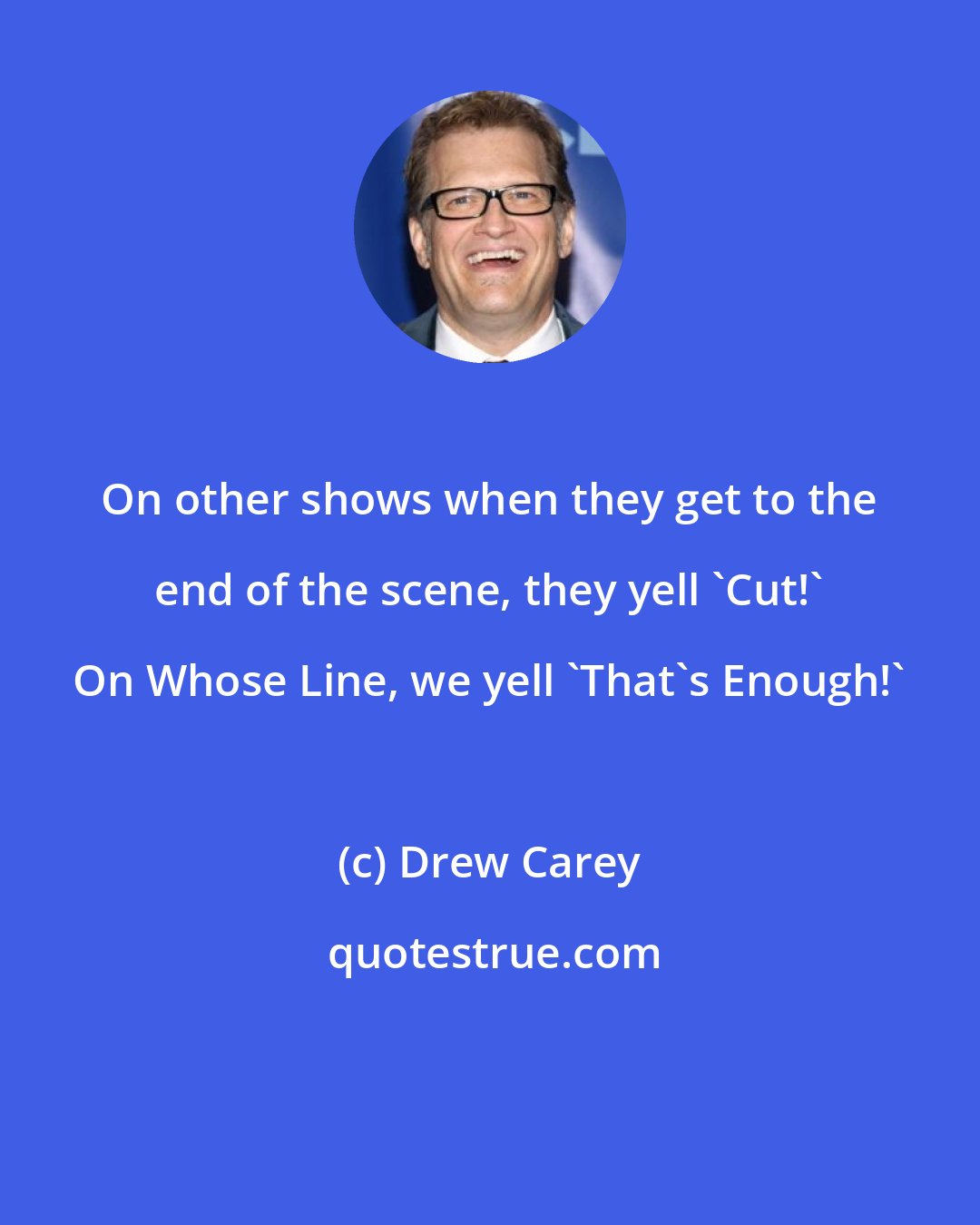 Drew Carey: On other shows when they get to the end of the scene, they yell 'Cut!' On Whose Line, we yell 'That's Enough!'