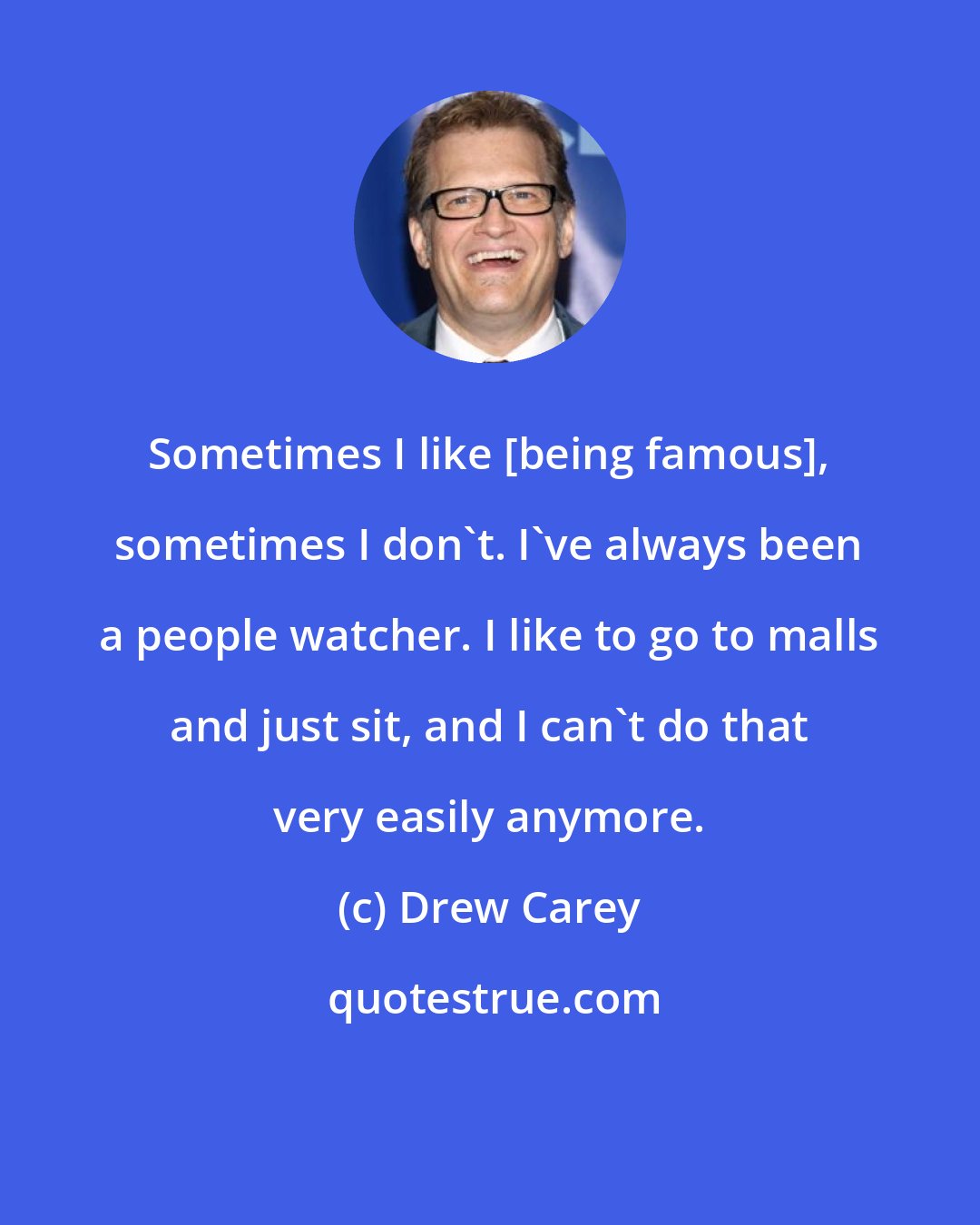 Drew Carey: Sometimes I like [being famous], sometimes I don't. I've always been a people watcher. I like to go to malls and just sit, and I can't do that very easily anymore.