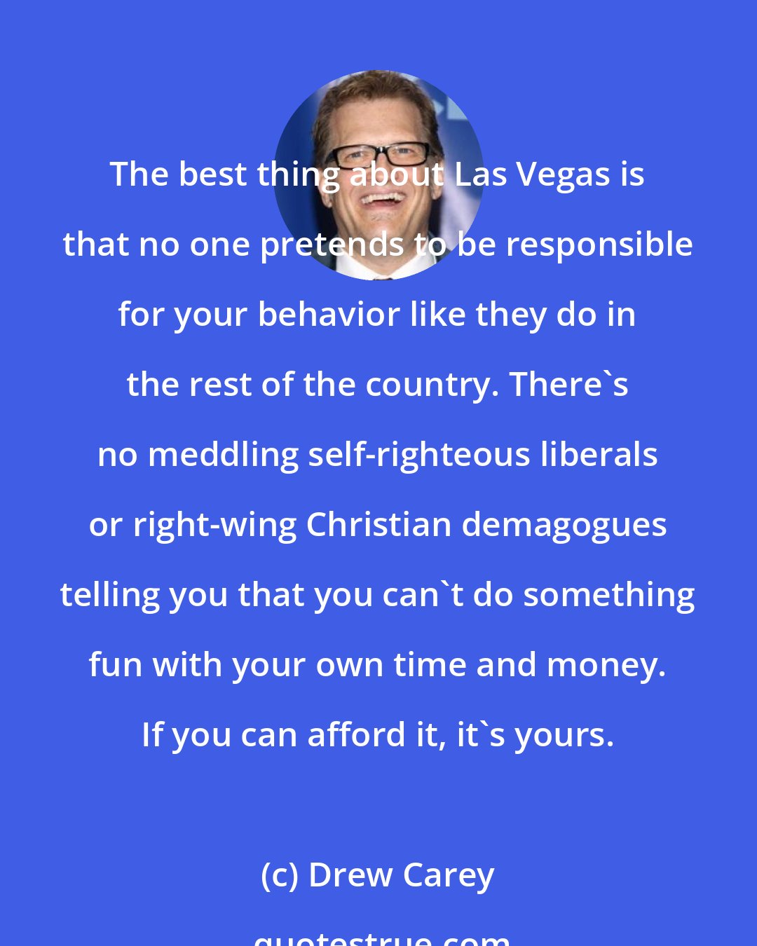 Drew Carey: The best thing about Las Vegas is that no one pretends to be responsible for your behavior like they do in the rest of the country. There's no meddling self-righteous liberals or right-wing Christian demagogues telling you that you can't do something fun with your own time and money. If you can afford it, it's yours.