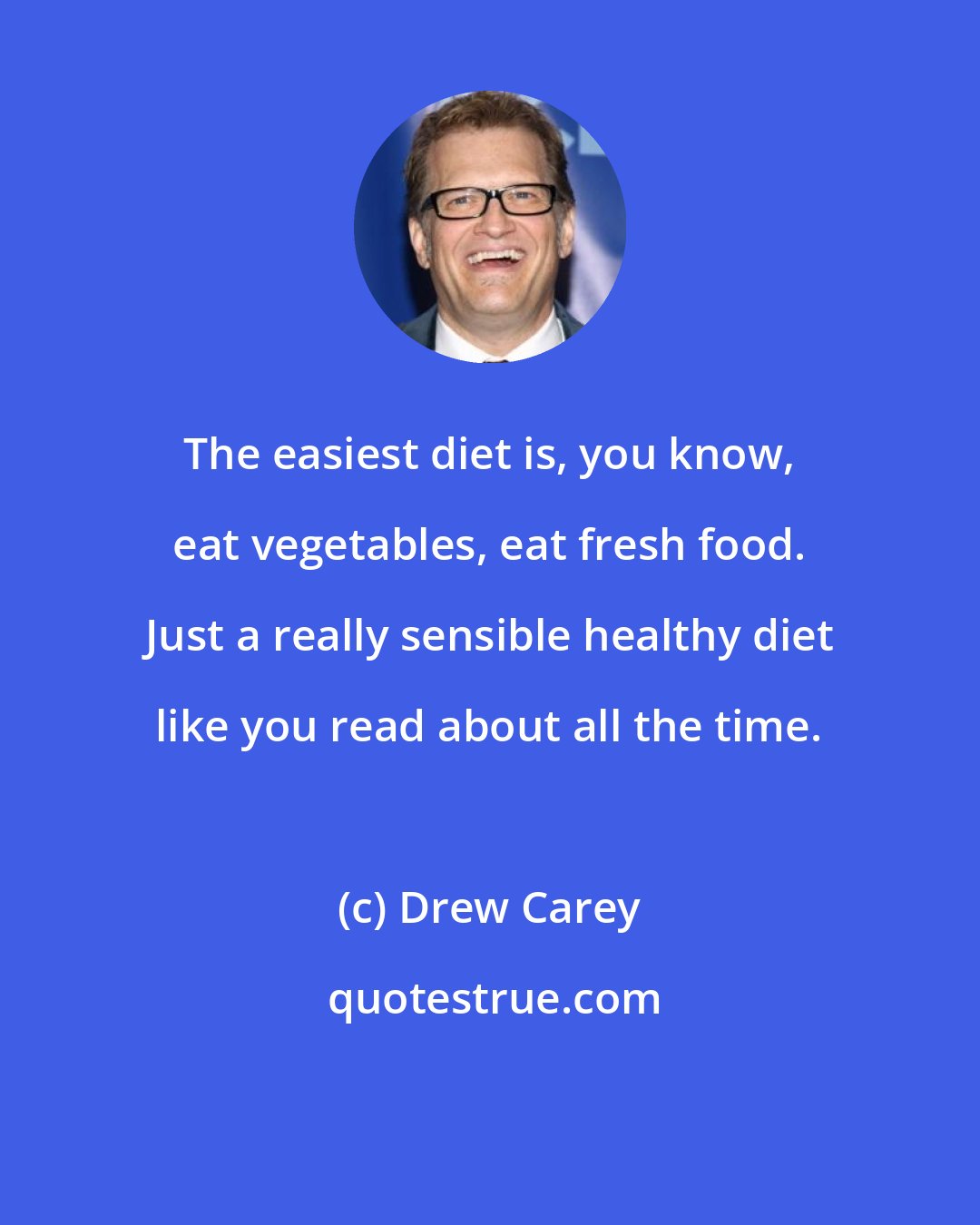 Drew Carey: The easiest diet is, you know, eat vegetables, eat fresh food. Just a really sensible healthy diet like you read about all the time.