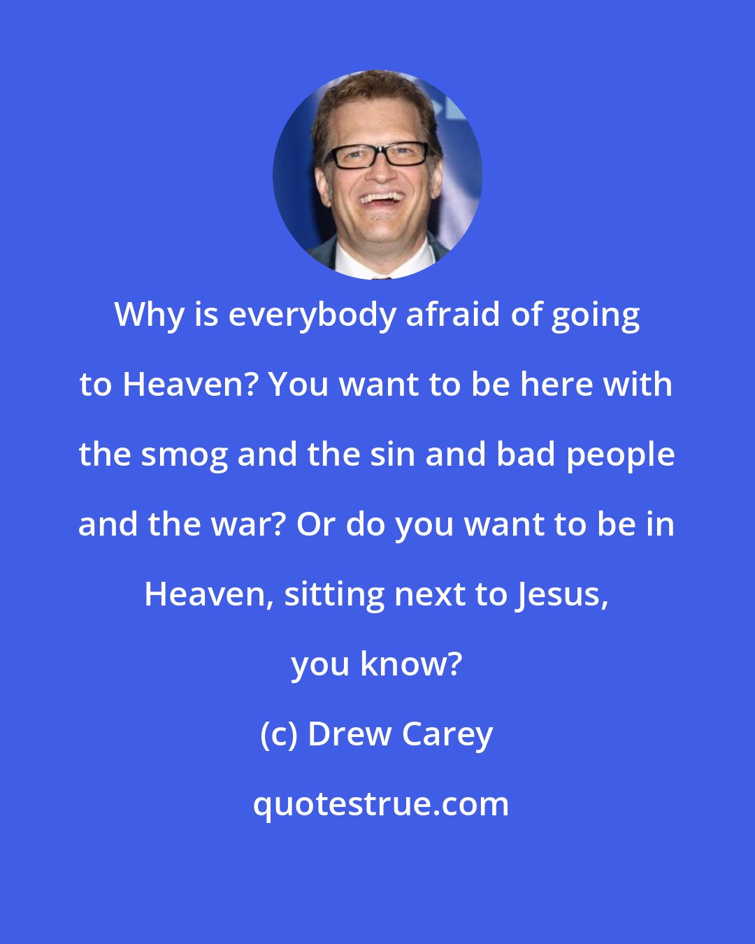 Drew Carey: Why is everybody afraid of going to Heaven? You want to be here with the smog and the sin and bad people and the war? Or do you want to be in Heaven, sitting next to Jesus, you know?