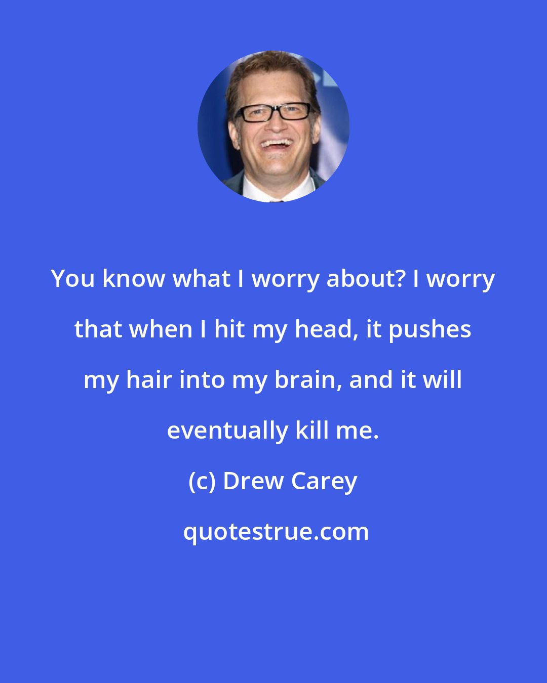 Drew Carey: You know what I worry about? I worry that when I hit my head, it pushes my hair into my brain, and it will eventually kill me.