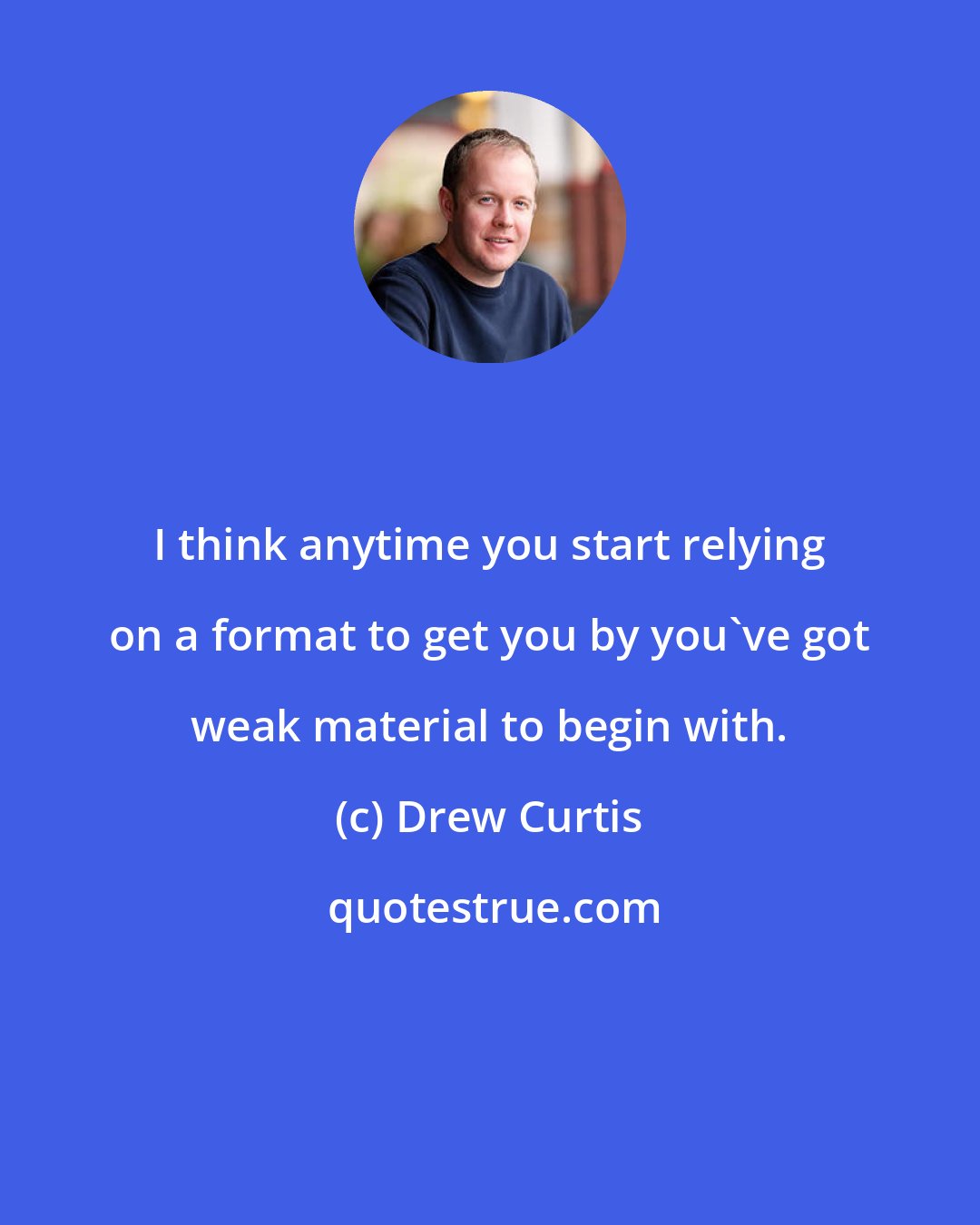 Drew Curtis: I think anytime you start relying on a format to get you by you've got weak material to begin with.