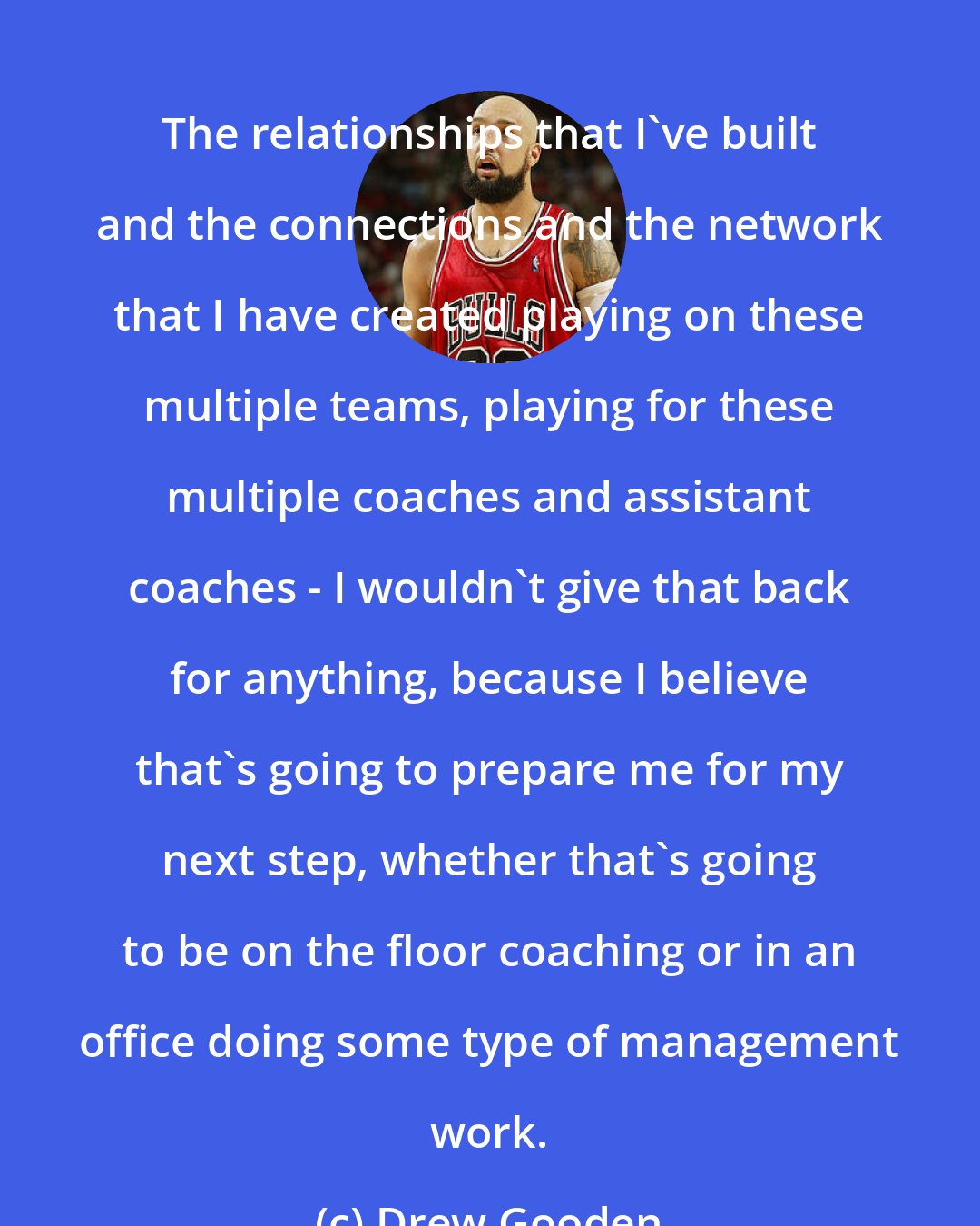 Drew Gooden: The relationships that I've built and the connections and the network that I have created playing on these multiple teams, playing for these multiple coaches and assistant coaches - I wouldn't give that back for anything, because I believe that's going to prepare me for my next step, whether that's going to be on the floor coaching or in an office doing some type of management work.