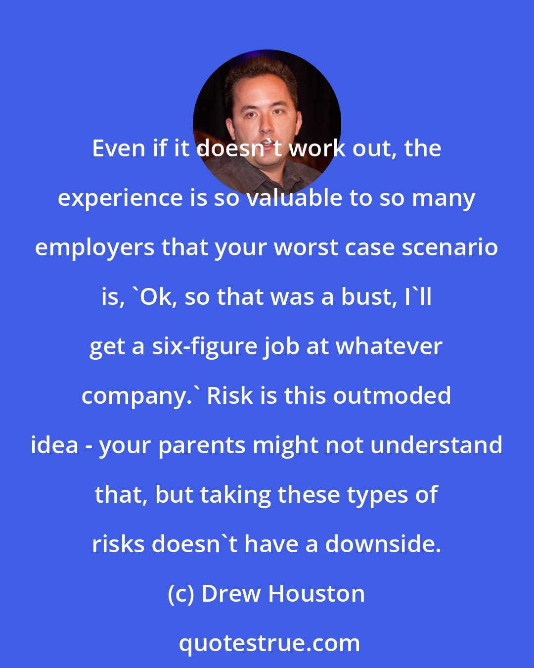 Drew Houston: Even if it doesn't work out, the experience is so valuable to so many employers that your worst case scenario is, 'Ok, so that was a bust, I'll get a six-figure job at whatever company.' Risk is this outmoded idea - your parents might not understand that, but taking these types of risks doesn't have a downside.
