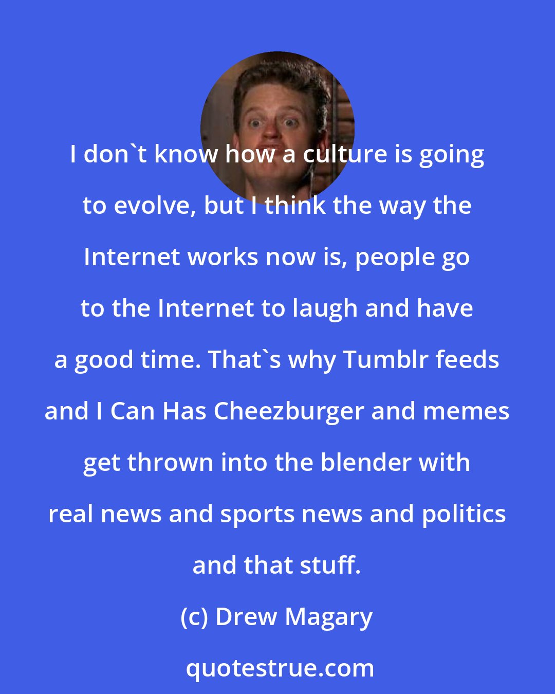 Drew Magary: I don't know how a culture is going to evolve, but I think the way the Internet works now is, people go to the Internet to laugh and have a good time. That's why Tumblr feeds and I Can Has Cheezburger and memes get thrown into the blender with real news and sports news and politics and that stuff.