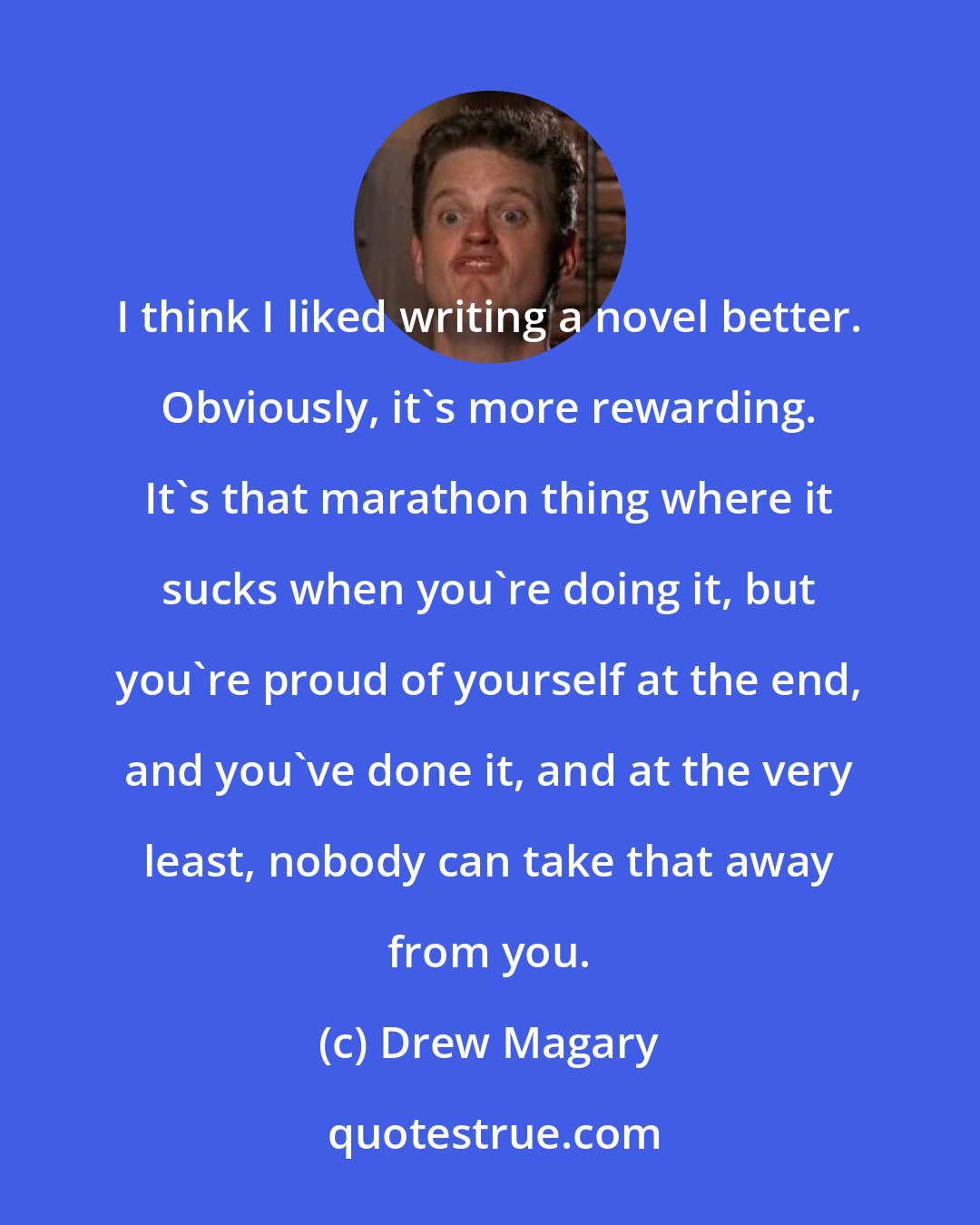 Drew Magary: I think I liked writing a novel better. Obviously, it's more rewarding. It's that marathon thing where it sucks when you're doing it, but you're proud of yourself at the end, and you've done it, and at the very least, nobody can take that away from you.