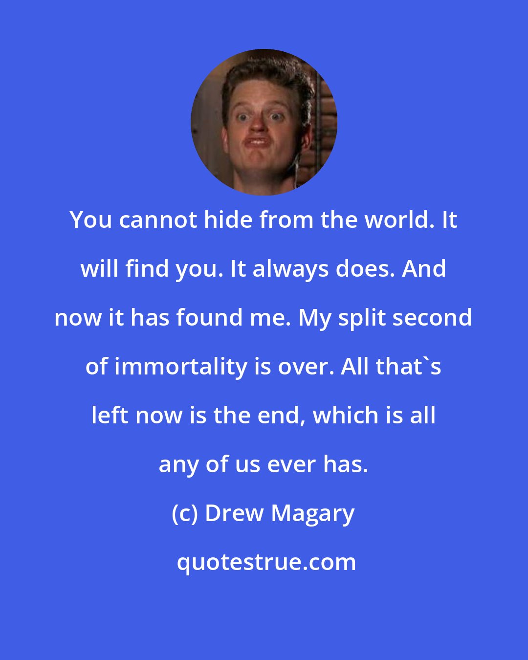 Drew Magary: You cannot hide from the world. It will find you. It always does. And now it has found me. My split second of immortality is over. All that's left now is the end, which is all any of us ever has.