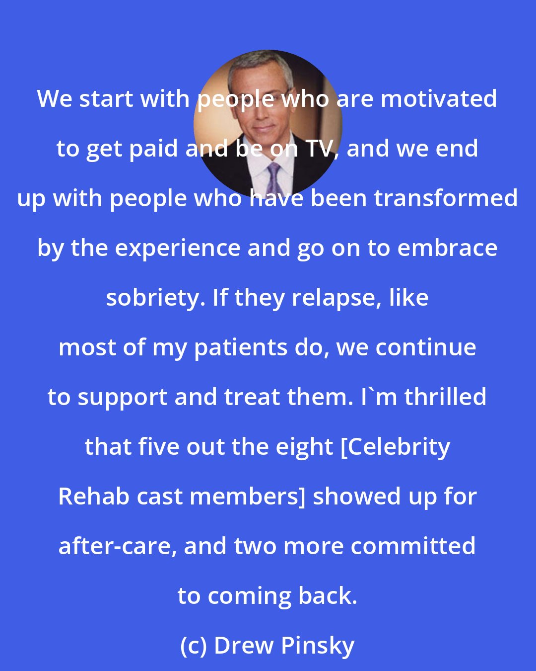 Drew Pinsky: We start with people who are motivated to get paid and be on TV, and we end up with people who have been transformed by the experience and go on to embrace sobriety. If they relapse, like most of my patients do, we continue to support and treat them. I'm thrilled that five out the eight [Celebrity Rehab cast members] showed up for after-care, and two more committed to coming back.