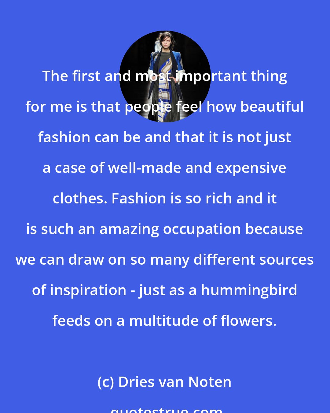 Dries van Noten: The first and most important thing for me is that people feel how beautiful fashion can be and that it is not just a case of well-made and expensive clothes. Fashion is so rich and it is such an amazing occupation because we can draw on so many different sources of inspiration - just as a hummingbird feeds on a multitude of flowers.