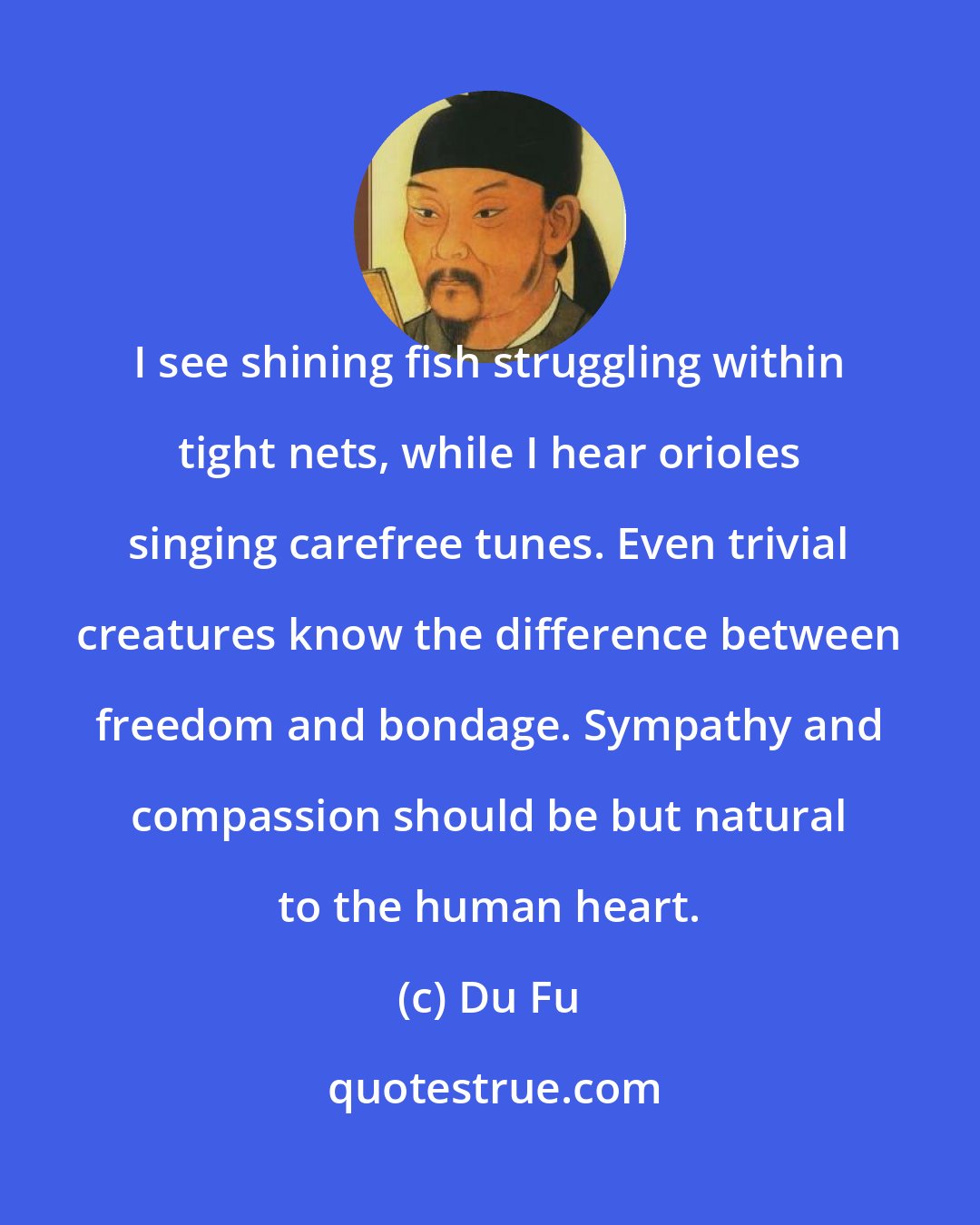 Du Fu: I see shining fish struggling within tight nets, while I hear orioles singing carefree tunes. Even trivial creatures know the difference between freedom and bondage. Sympathy and compassion should be but natural to the human heart.