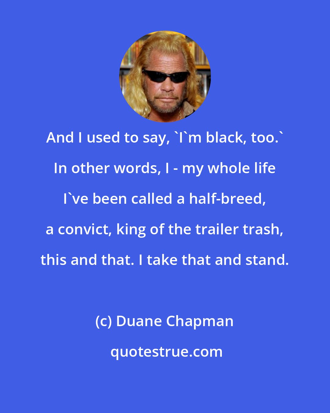 Duane Chapman: And I used to say, 'I'm black, too.' In other words, I - my whole life I've been called a half-breed, a convict, king of the trailer trash, this and that. I take that and stand.