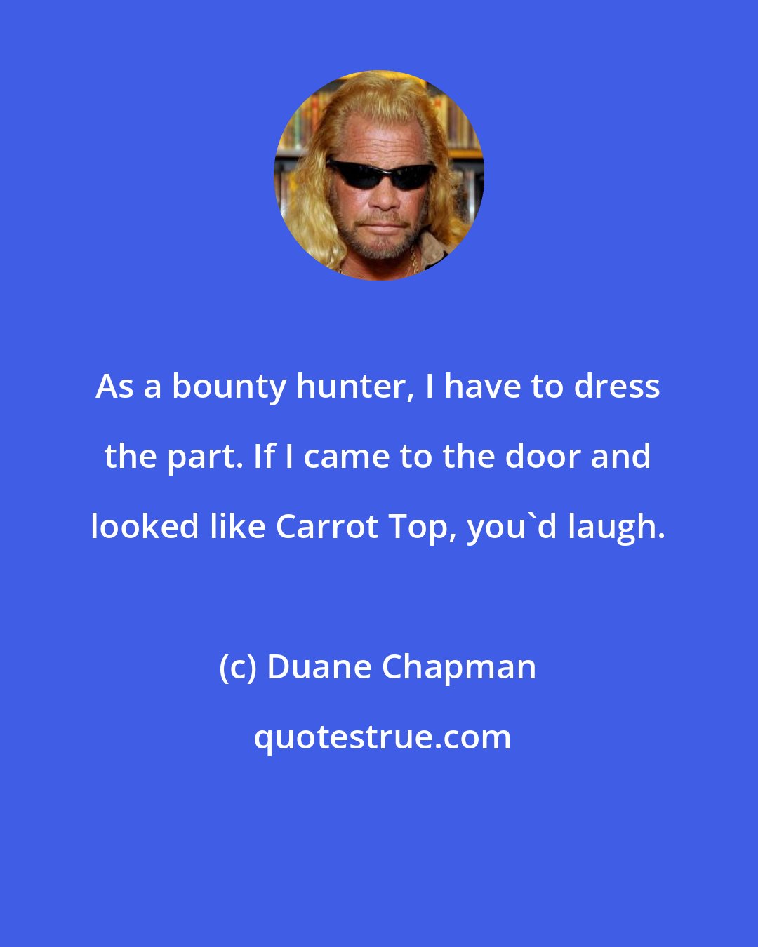 Duane Chapman: As a bounty hunter, I have to dress the part. If I came to the door and looked like Carrot Top, you'd laugh.