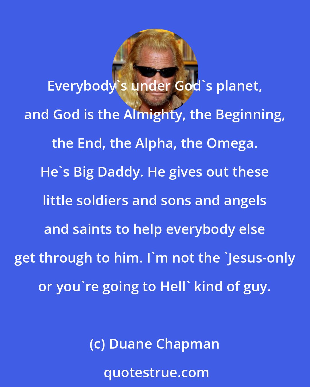 Duane Chapman: Everybody's under God's planet, and God is the Almighty, the Beginning, the End, the Alpha, the Omega. He's Big Daddy. He gives out these little soldiers and sons and angels and saints to help everybody else get through to him. I'm not the 'Jesus-only or you're going to Hell' kind of guy.