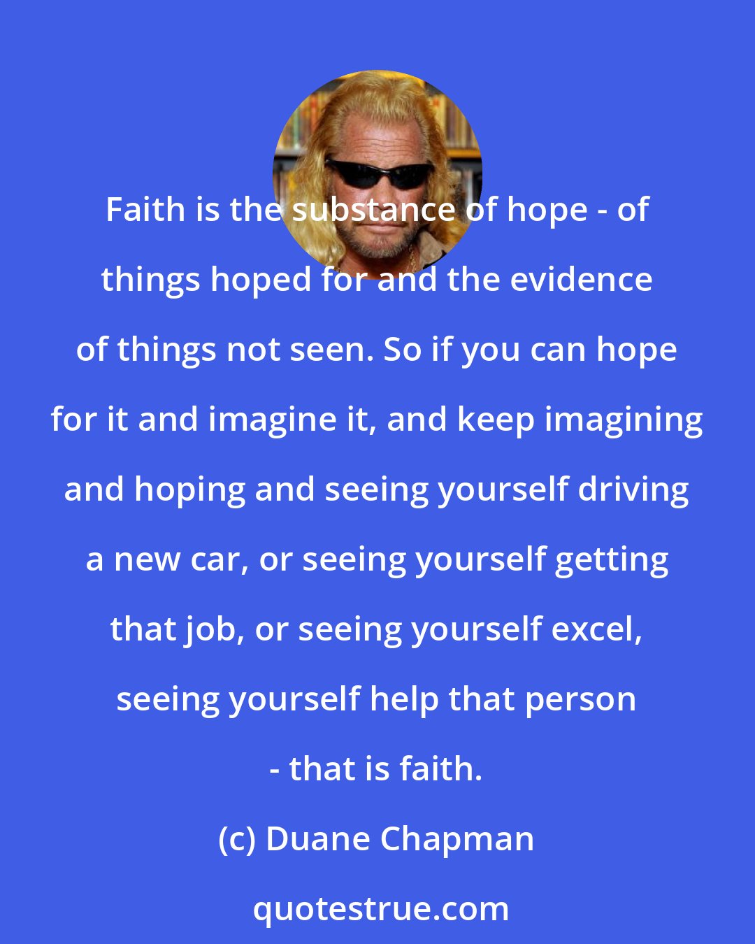 Duane Chapman: Faith is the substance of hope - of things hoped for and the evidence of things not seen. So if you can hope for it and imagine it, and keep imagining and hoping and seeing yourself driving a new car, or seeing yourself getting that job, or seeing yourself excel, seeing yourself help that person - that is faith.