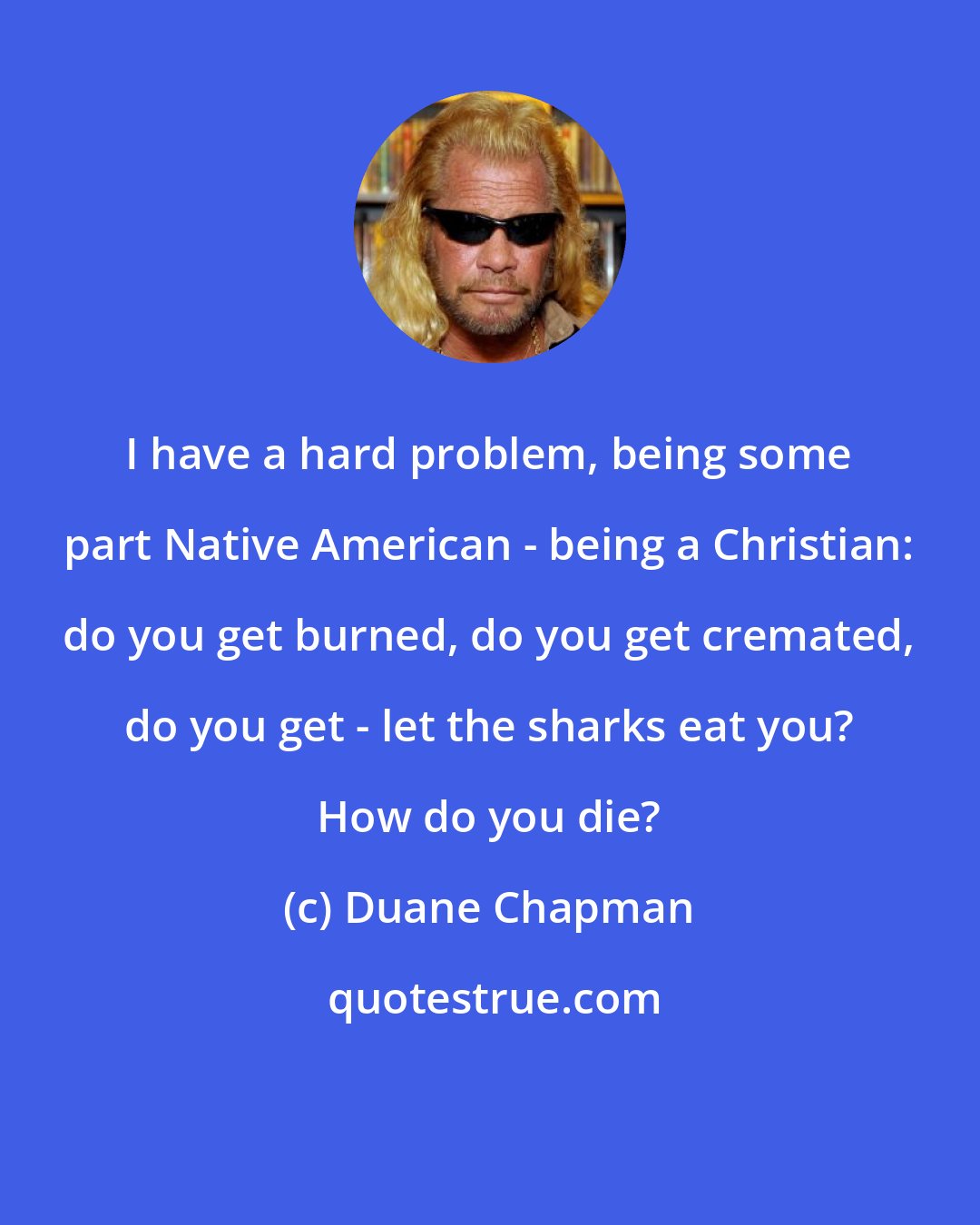 Duane Chapman: I have a hard problem, being some part Native American - being a Christian: do you get burned, do you get cremated, do you get - let the sharks eat you? How do you die?