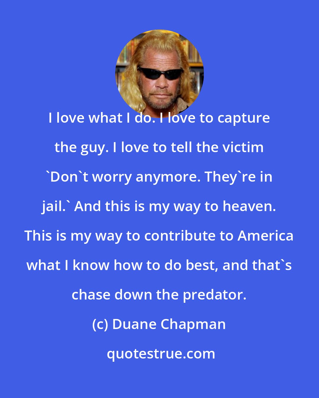 Duane Chapman: I love what I do. I love to capture the guy. I love to tell the victim 'Don't worry anymore. They're in jail.' And this is my way to heaven. This is my way to contribute to America what I know how to do best, and that's chase down the predator.