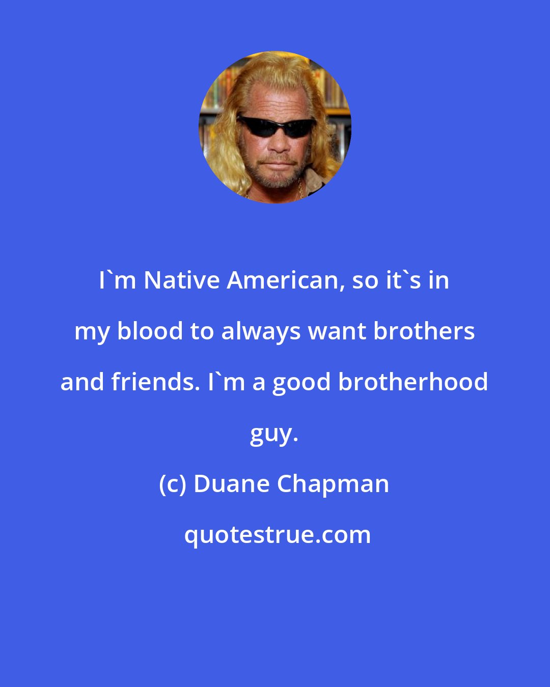 Duane Chapman: I'm Native American, so it's in my blood to always want brothers and friends. I'm a good brotherhood guy.