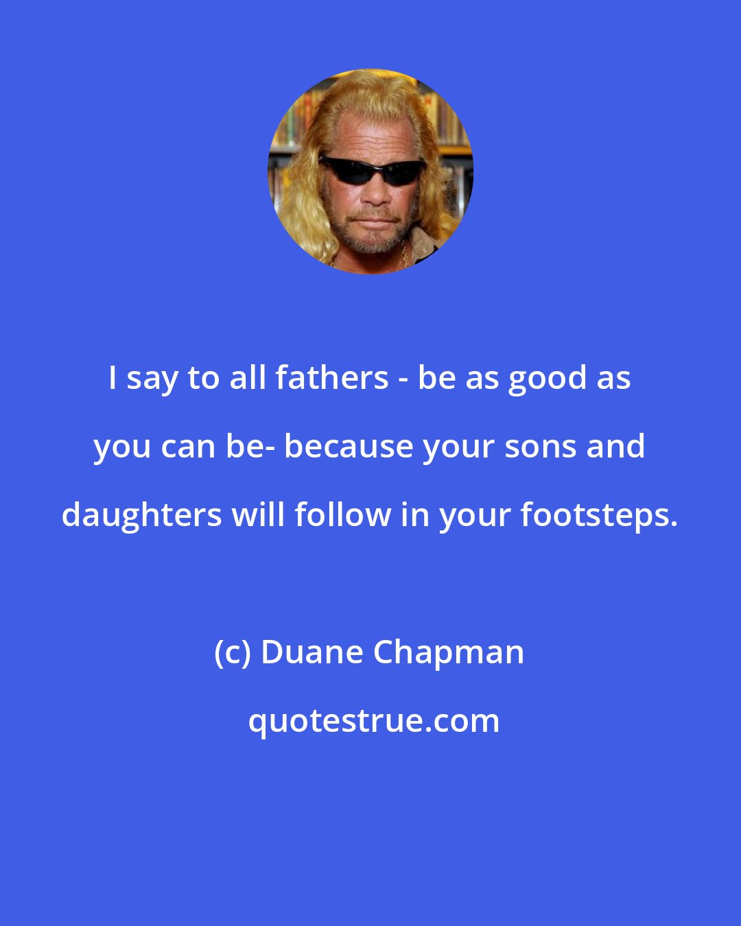 Duane Chapman: I say to all fathers - be as good as you can be- because your sons and daughters will follow in your footsteps.