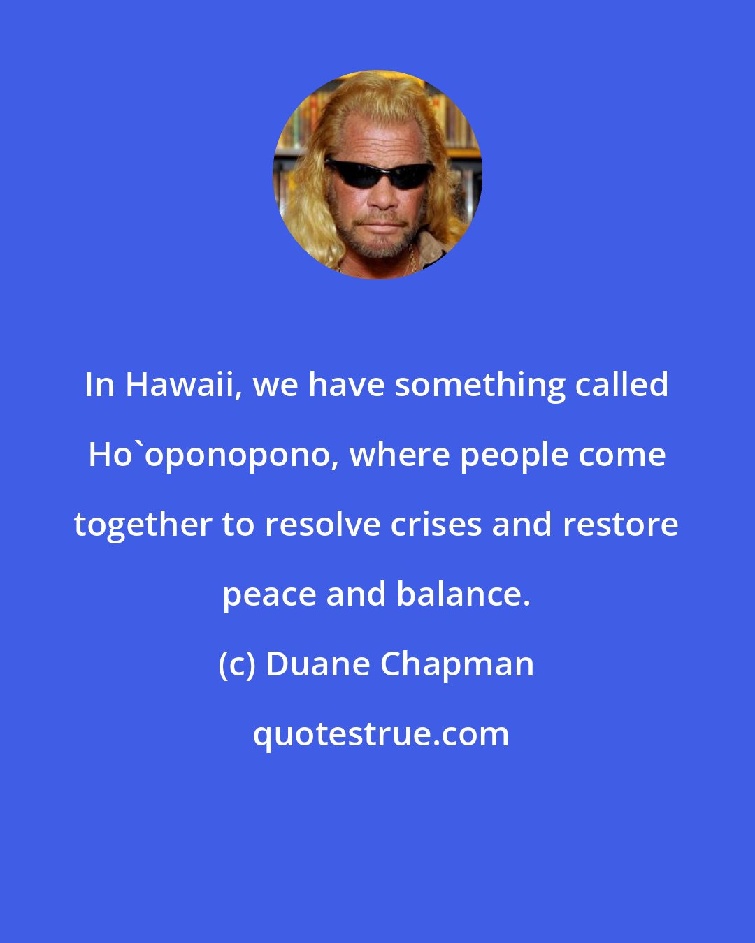 Duane Chapman: In Hawaii, we have something called Ho'oponopono, where people come together to resolve crises and restore peace and balance.