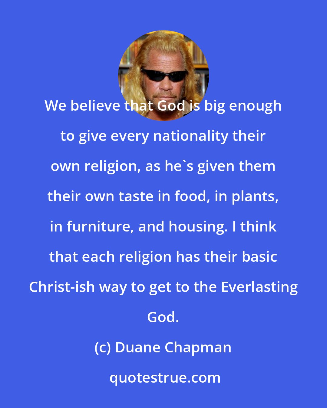 Duane Chapman: We believe that God is big enough to give every nationality their own religion, as he's given them their own taste in food, in plants, in furniture, and housing. I think that each religion has their basic Christ-ish way to get to the Everlasting God.