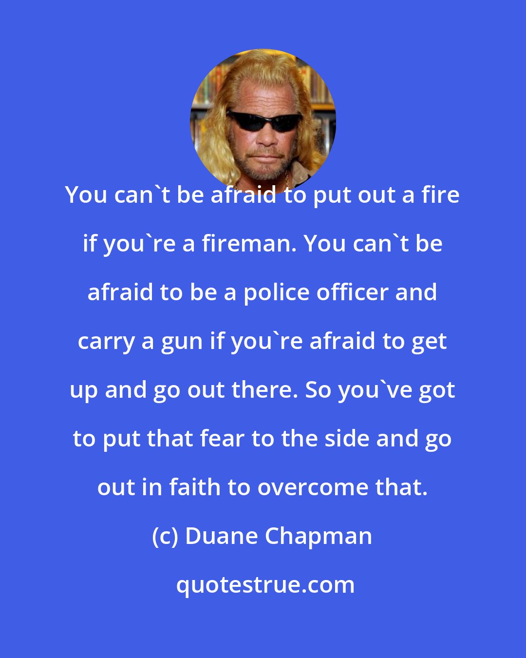 Duane Chapman: You can't be afraid to put out a fire if you're a fireman. You can't be afraid to be a police officer and carry a gun if you're afraid to get up and go out there. So you've got to put that fear to the side and go out in faith to overcome that.