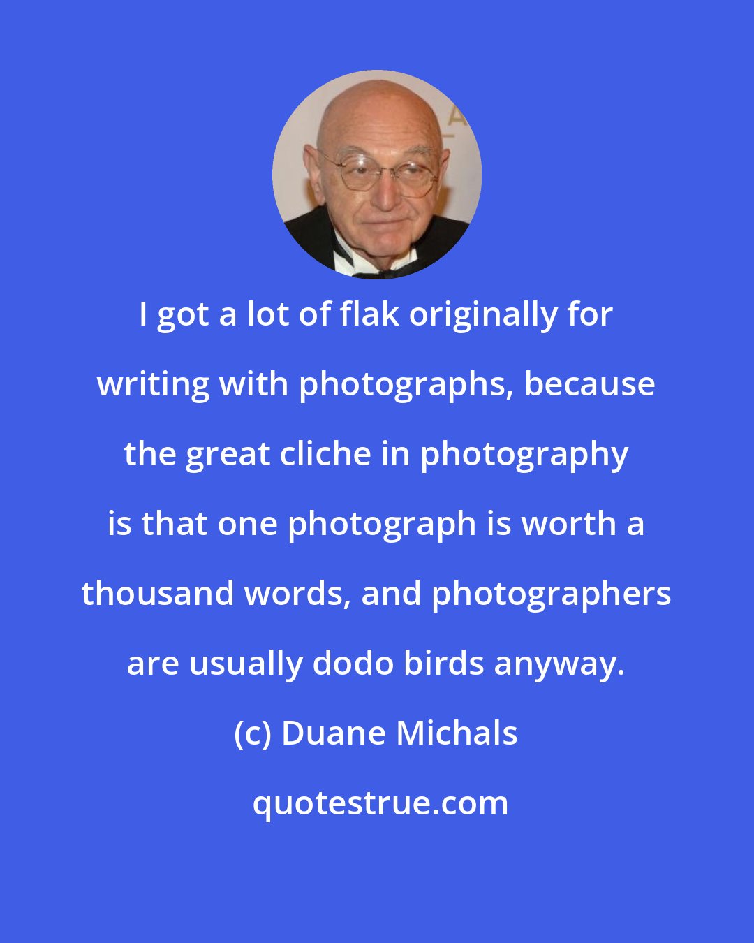 Duane Michals: I got a lot of flak originally for writing with photographs, because the great cliche in photography is that one photograph is worth a thousand words, and photographers are usually dodo birds anyway.