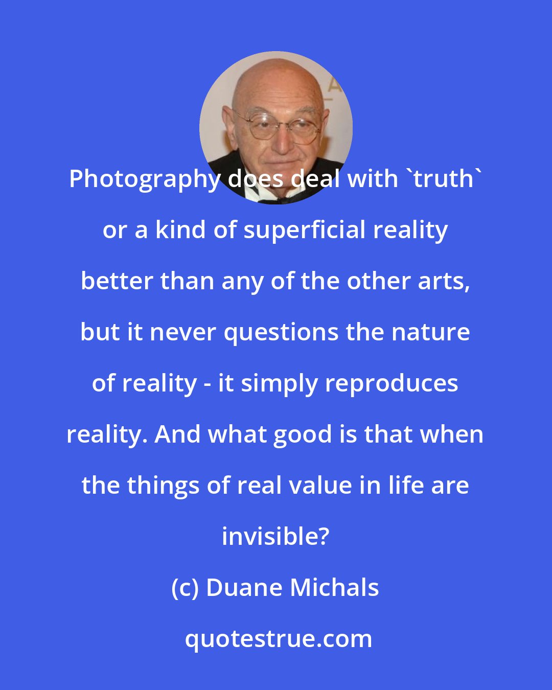 Duane Michals: Photography does deal with 'truth' or a kind of superficial reality better than any of the other arts, but it never questions the nature of reality - it simply reproduces reality. And what good is that when the things of real value in life are invisible?