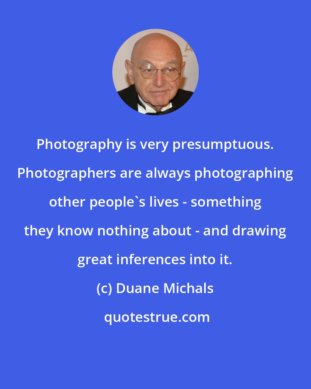 Duane Michals: Photography is very presumptuous. Photographers are always photographing other people's lives - something they know nothing about - and drawing great inferences into it.