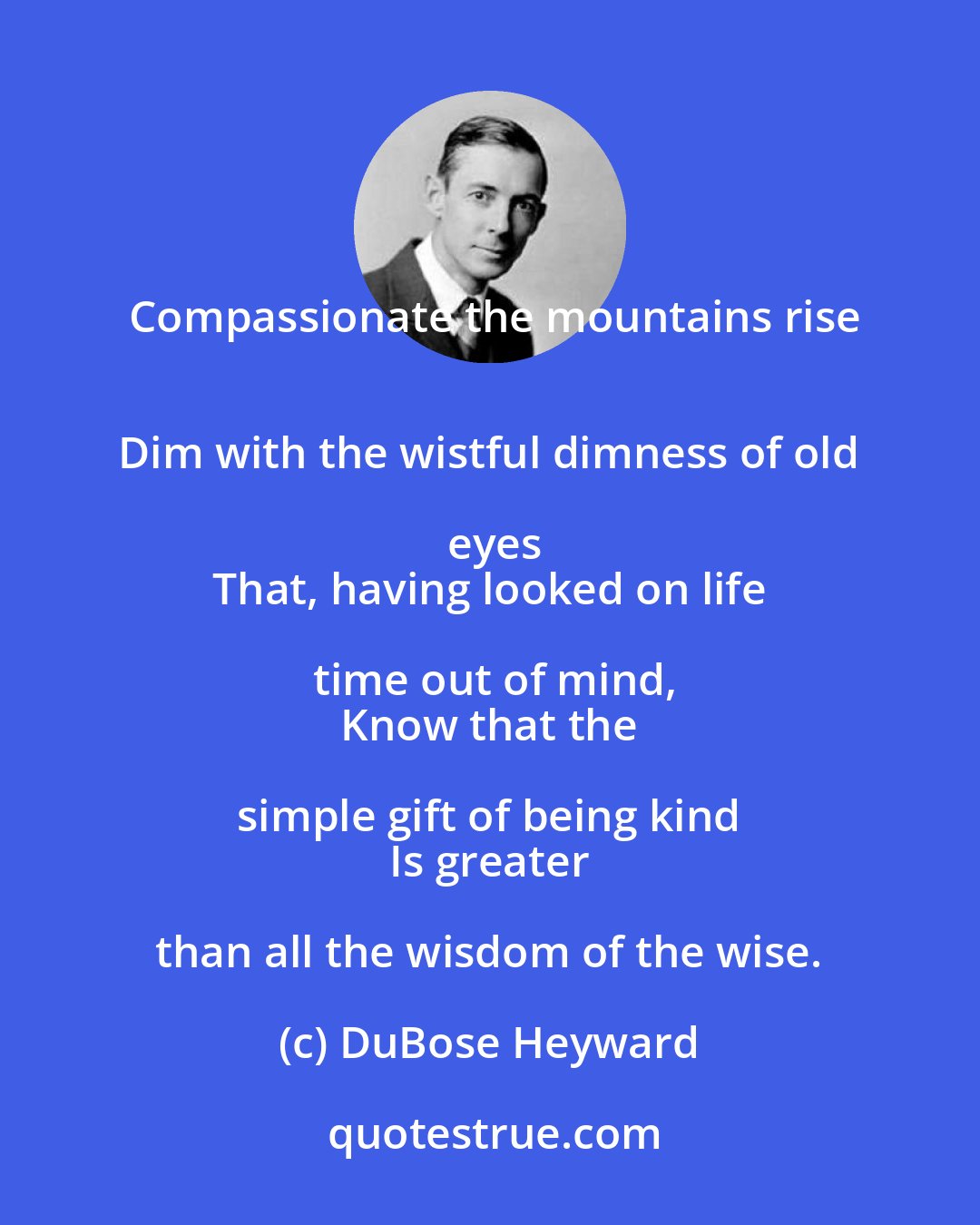 DuBose Heyward: Compassionate the mountains rise
 Dim with the wistful dimness of old eyes
 That, having looked on life time out of mind,
 Know that the simple gift of being kind 
 Is greater than all the wisdom of the wise.