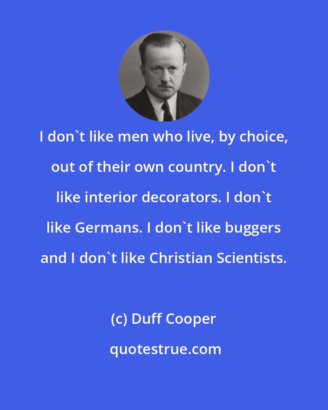 Duff Cooper: I don't like men who live, by choice, out of their own country. I don't like interior decorators. I don't like Germans. I don't like buggers and I don't like Christian Scientists.