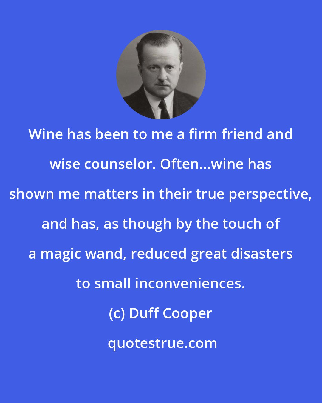 Duff Cooper: Wine has been to me a firm friend and wise counselor. Often...wine has shown me matters in their true perspective, and has, as though by the touch of a magic wand, reduced great disasters to small inconveniences.