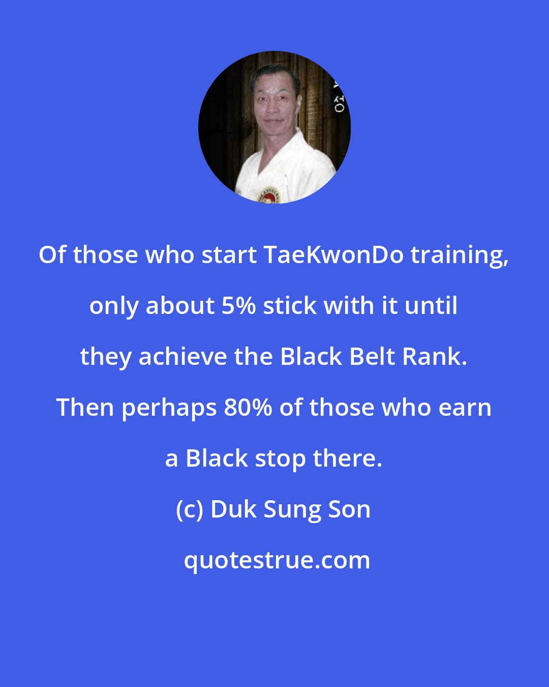 Duk Sung Son: Of those who start TaeKwonDo training, only about 5% stick with it until they achieve the Black Belt Rank. Then perhaps 80% of those who earn a Black stop there.