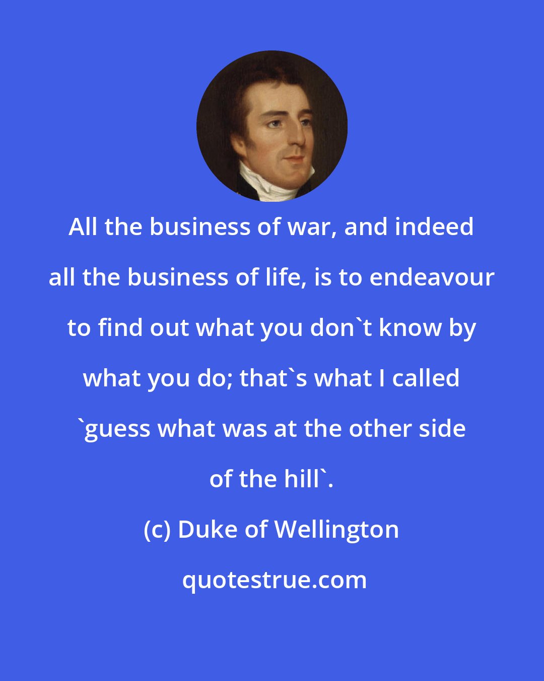 Duke of Wellington: All the business of war, and indeed all the business of life, is to endeavour to find out what you don't know by what you do; that's what I called 'guess what was at the other side of the hill'.