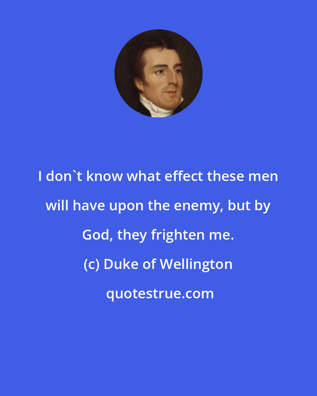 Duke of Wellington: I don't know what effect these men will have upon the enemy, but by God, they frighten me.