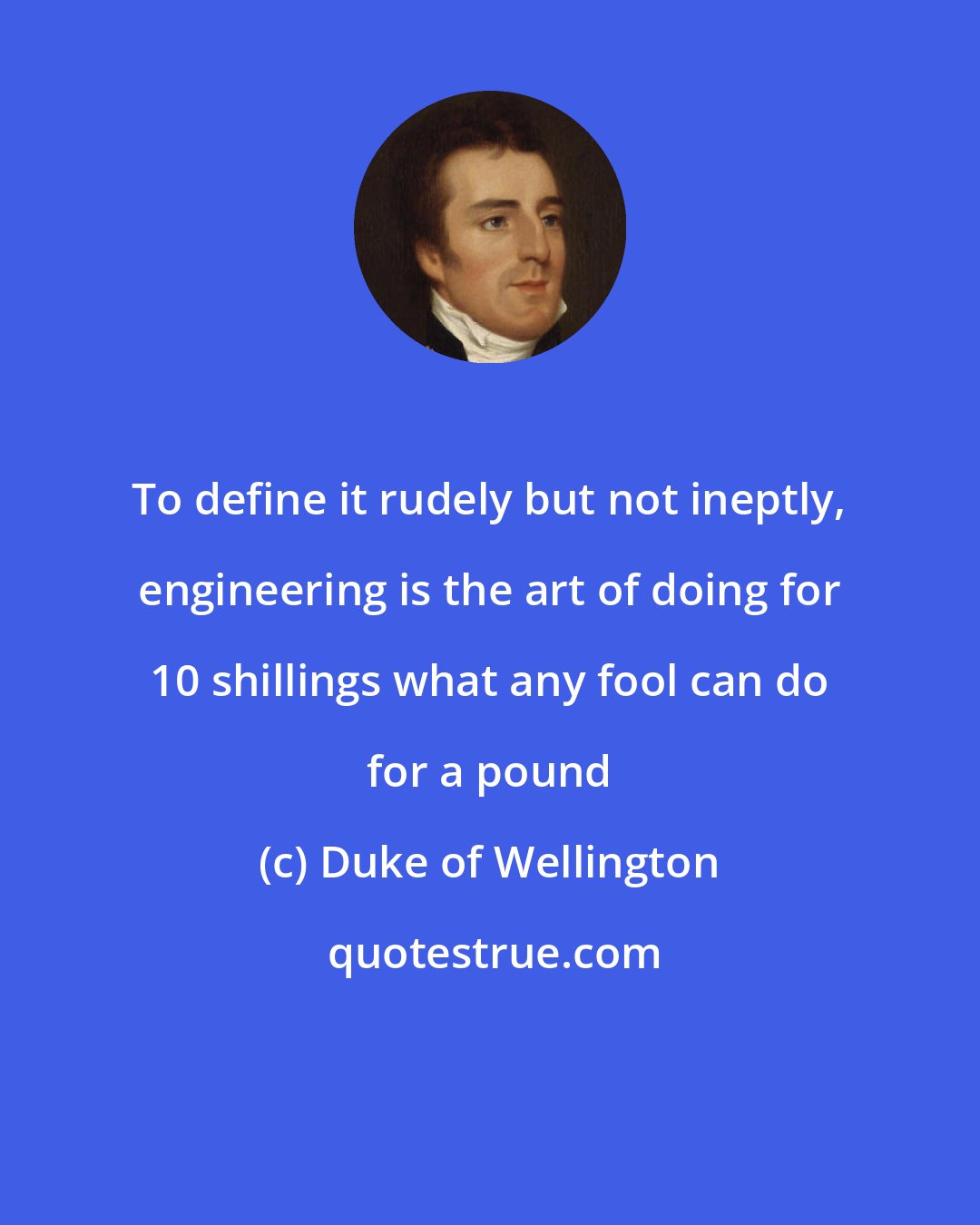 Duke of Wellington: To define it rudely but not ineptly, engineering is the art of doing for 10 shillings what any fool can do for a pound