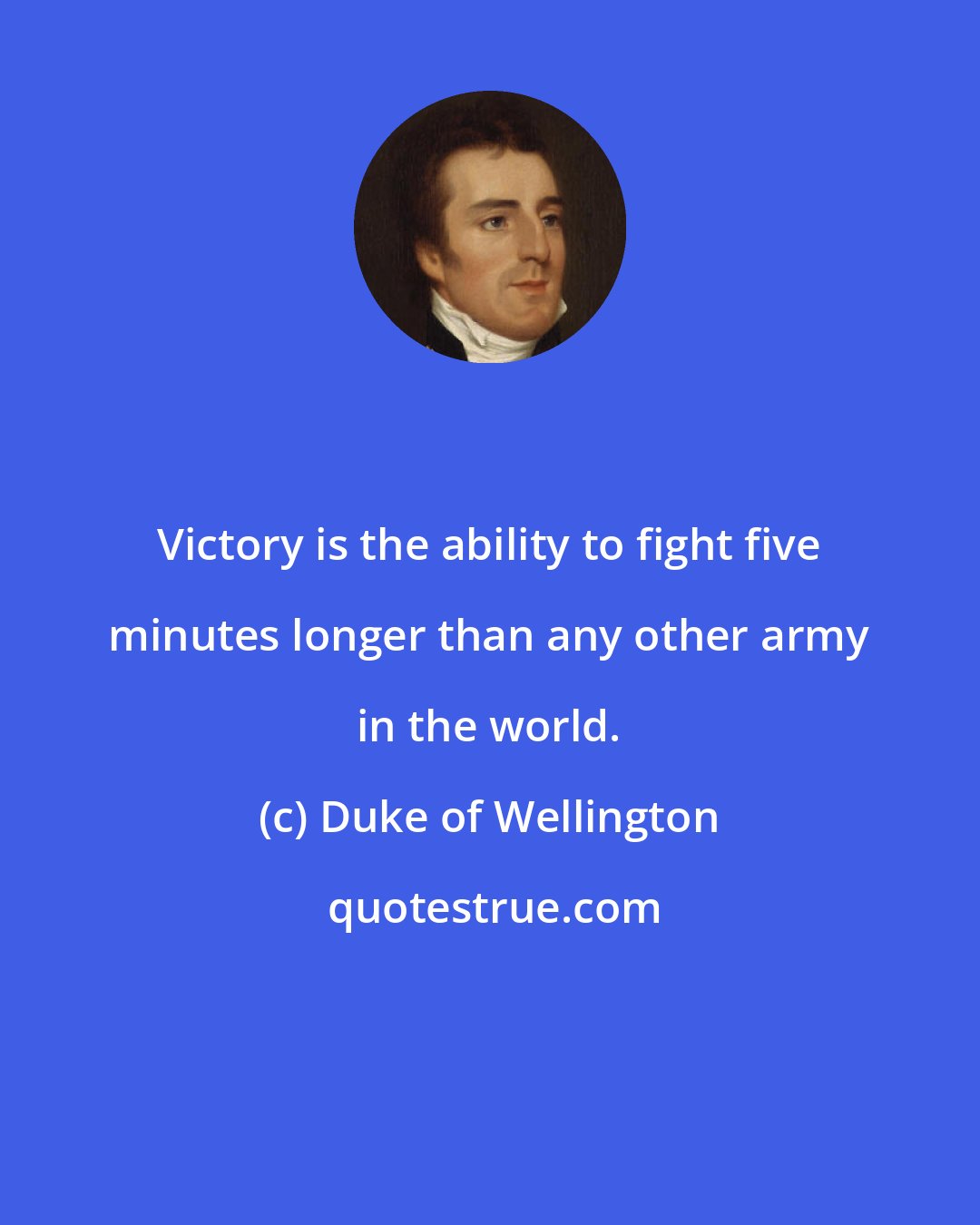 Duke of Wellington: Victory is the ability to fight five minutes longer than any other army in the world.