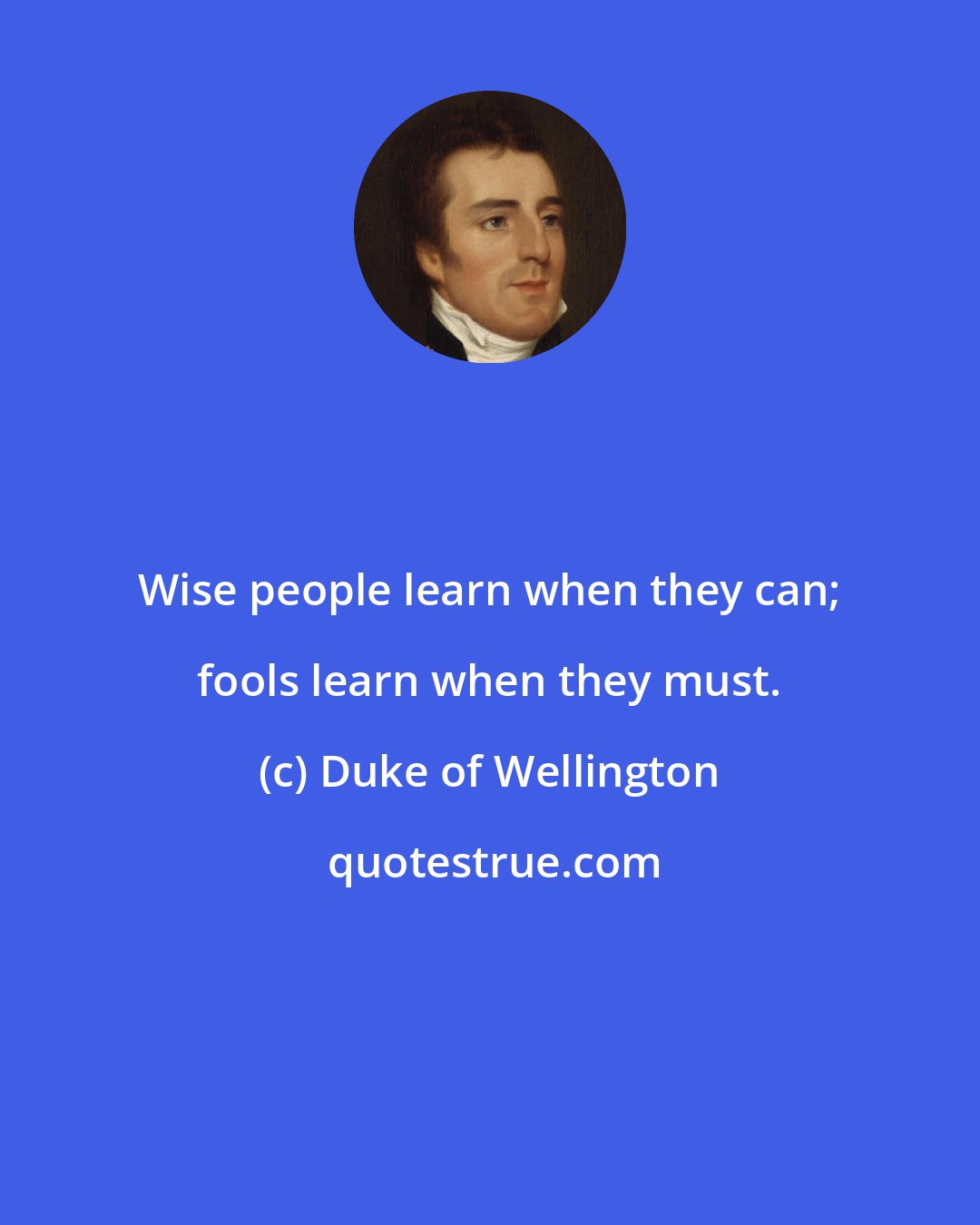 Duke of Wellington: Wise people learn when they can; fools learn when they must.